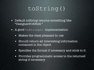 toString()
• Default toString returns something like
  “Designer@163b91”

• A good toString() implementation
  • Makes the class pleasant to use
  • Should return all interesting information
     contained in the object

  • Speciﬁes the format if necessary and stick to it
  • Provides programmatic access to the returned
     string if necessary
 