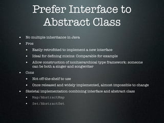 Prefer Interface to
         Abstract Class
• No multiple inheritance in Java
• Pros
  • Easily retroﬁtted to implement a new interface
  • Ideal for deﬁning mixins: Comparable for example
  • Allow construction of nonhierarchical type framework: someone
       can be both a singer and songwriter
• Cons
  • Not off-the-shelf to use
  • Once released and widely implemented, almost impossible to change
• Skeletal implementation combining interface and abstract class
  • Map/AbstractMap
  • Set/AbstractSet
 