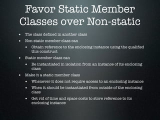 Favor Static Member
Classes over Non-static
• The class deﬁned in another class
• Non-static member class can
  • Obtain reference to the enclosing instance using the qualiﬁed
       this construct
• Static member class can
  • Be instantiated in isolation from an instance of its enclosing
       class
• Make it a static member class
  • Whenever it does not require access to an enclosing instance
  • When it should be instantiated from outside of the enclosing
       class
   • Get rid of time and space costs to store reference to its
       enclosing instance
 