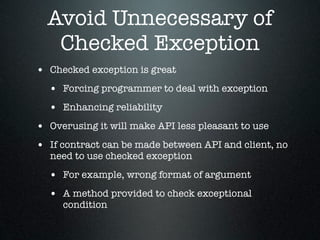Avoid Unnecessary of
   Checked Exception
• Checked exception is great
  • Forcing programmer to deal with exception
  • Enhancing reliability
• Overusing it will make API less pleasant to use
• If contract can be made between API and client, no
  need to use checked exception
  • For example, wrong format of argument
  • A method provided to check exceptional
     condition
 