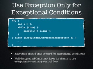 Use Exception Only for
Exceptional Conditions
 try {
     int i = 0;
     while (true) {
         range[i++].climb();
     }
 } catch (ArrayIndexOutOfBoundsException e) {
     ...
 }


• Exception should only be used for exceptional conditions
• Well designed API must not force its clients to use
   exception for ordinary control ﬂow
 