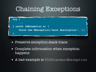 Chaining Exceptions
try {
    ...
} catch (AException e) {
    throw new BException(“more description”,   e);
}


• Preserve exception stack trace
• Complete information when exception
  happens

• A bad example is FDSStandardException
 