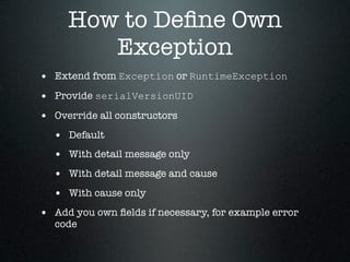 How to Deﬁne Own
        Exception
• Extend from Exception or RuntimeException
• Provide serialVersionUID
• Override all constructors
  • Default
  • With detail message only
  • With detail message and cause
  • With cause only
• Add you own ﬁelds if necessary, for example error
  code
 