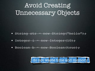 Avoid Creating
  Unnecessary Objects


• String str = new String(“hello”);
• Integer i = new Integer(10);
• Boolean b = new Boolean(true);

          do not waste time and memory
 