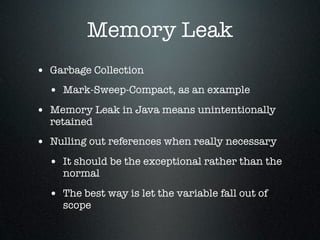 Memory Leak
• Garbage Collection
  • Mark-Sweep-Compact, as an example
• Memory Leak in Java means unintentionally
  retained
• Nulling out references when really necessary
  • It should be the exceptional rather than the
     normal

  • The best way is let the variable fall out of
     scope
 