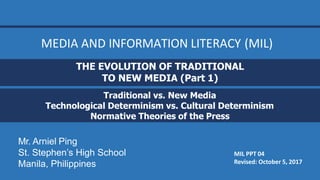 MIL PPT 04
Revised: October 5, 2017
THE EVOLUTION OF TRADITIONAL
TO NEW MEDIA (Part 1)
Traditional vs. New Media
Technological Determinism vs. Cultural Determinism
Normative Theories of the Press
Mr. Arniel Ping
St. Stephen’s High School
Manila, Philippines
MEDIA AND INFORMATION LITERACY (MIL)
 