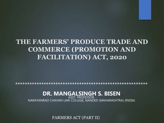 THE FARMERS’ PRODUCE TRADE AND
COMMERCE (PROMOTION AND
FACILITATION) ACT, 2020
********************************************************
DR. MANGALSINGH S. BISEN
ASST. PROFESSOR,
NARAYANRAO CHAVAN LAW COLLEGE, NANDED (MAHARASHTRA) (INDIA)
FARMERS ACT (PART II)
 