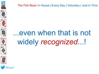 ...even when that is not 
widely recognized...! 
#kispd 
The Fish Bowl: In House | Every Day | Voluntary | Just in Time 
 