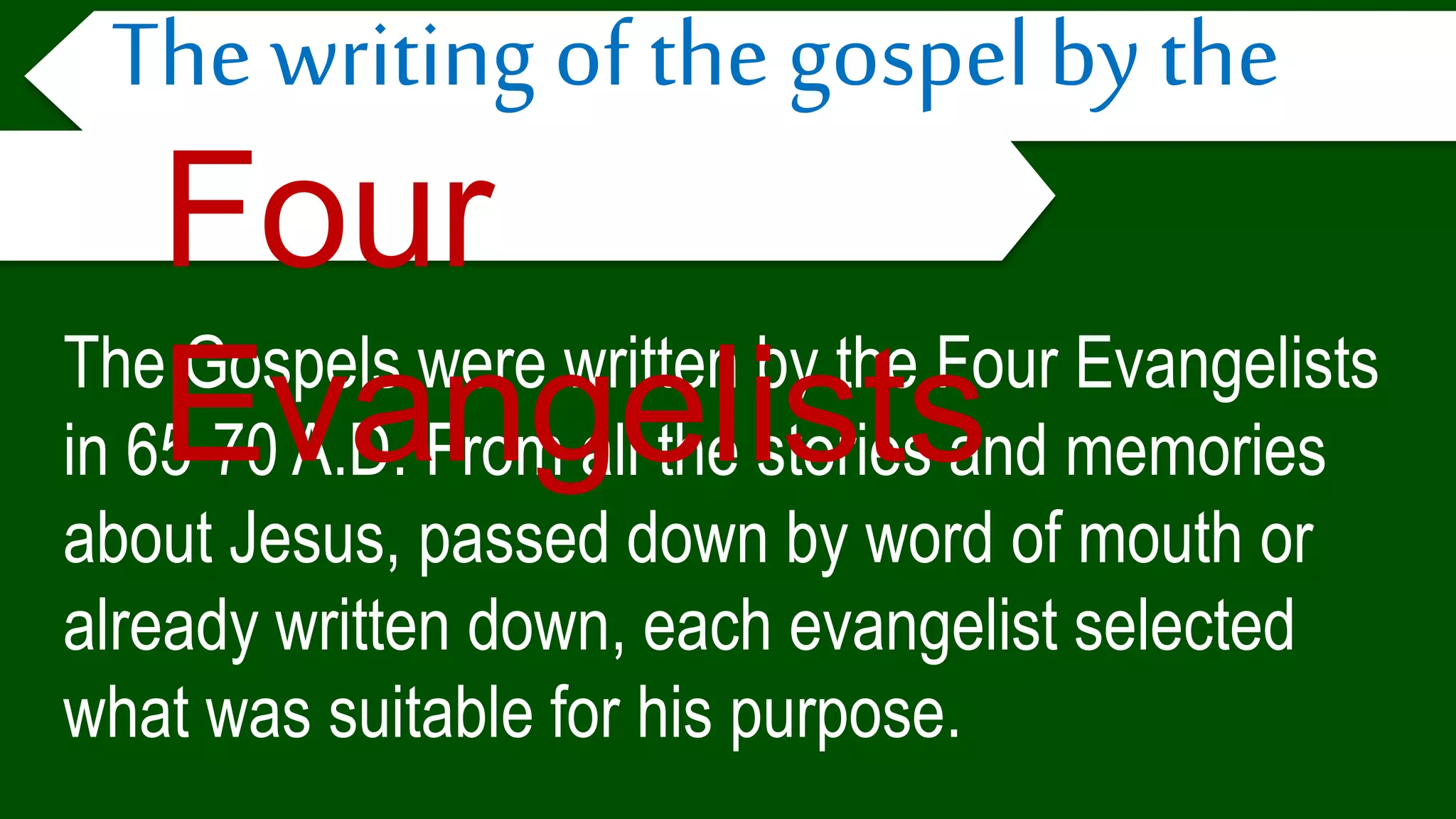 The Gospels were written by the Four Evangelists
in 65-70 A.D. From all the stories and memories
about Jesus, passed down by word of mouth or
already written down, each evangelist selected
what was suitable for his purpose.
The writing of the gospel by the
Four
Evangelists
 
