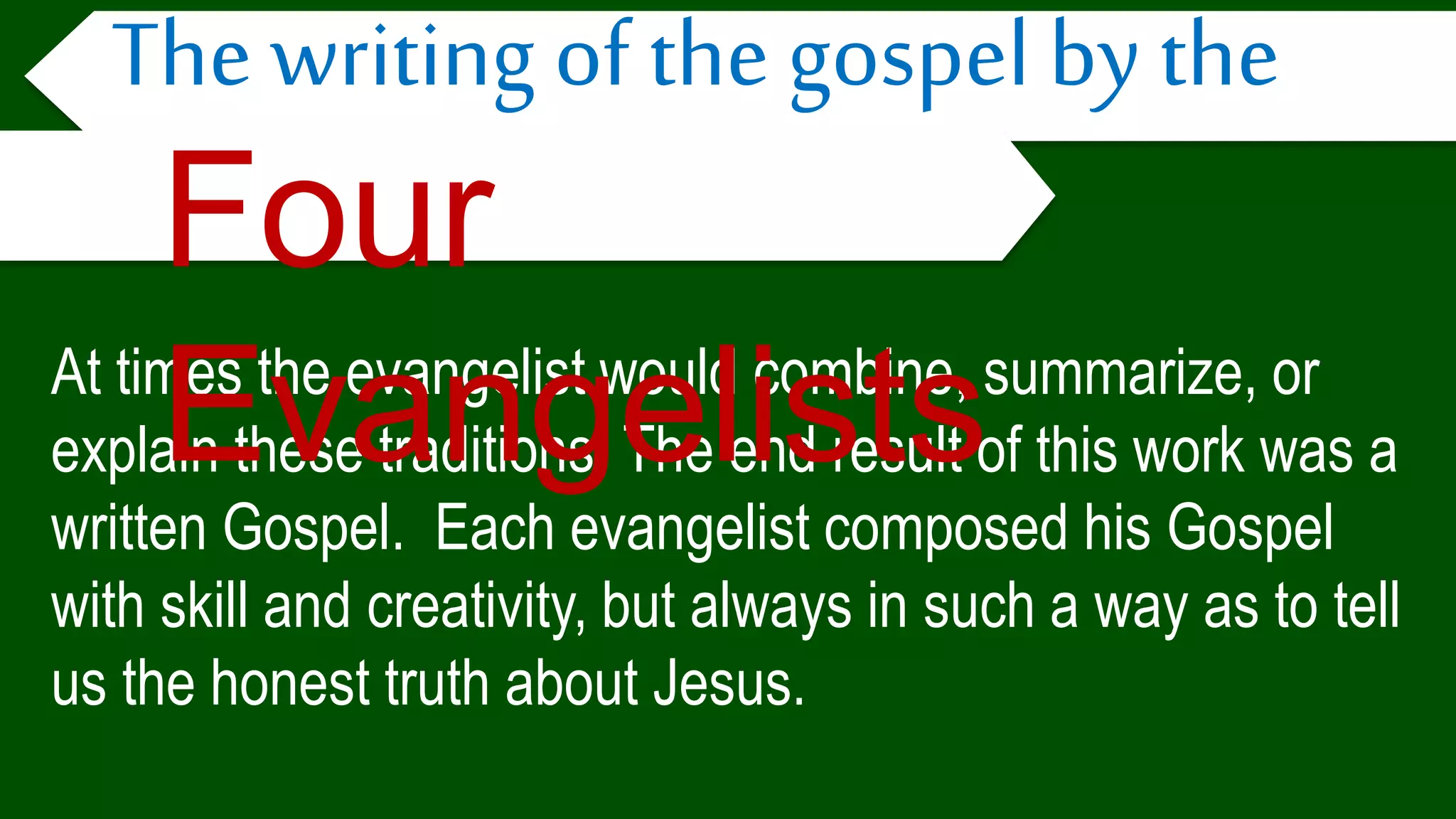 At times the evangelist would combine, summarize, or
explain these traditions. The end result of this work was a
written Gospel. Each evangelist composed his Gospel
with skill and creativity, but always in such a way as to tell
us the honest truth about Jesus.
The writing of the gospel by the
Four
Evangelists
 