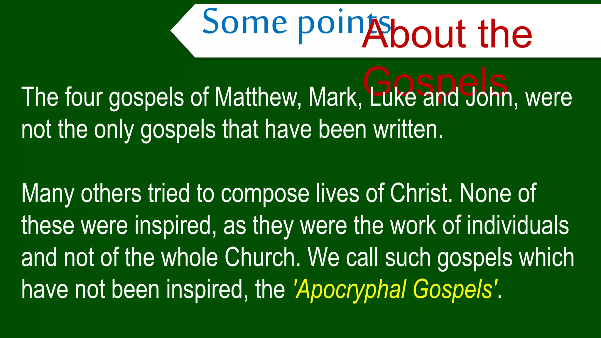 Some pointsAbout the
GospelsThe four gospels of Matthew, Mark, Luke and John, were
not the only gospels that have been written.
Many others tried to compose lives of Christ. None of
these were inspired, as they were the work of individuals
and not of the whole Church. We call such gospels which
have not been inspired, the 'Apocryphal Gospels'.
 