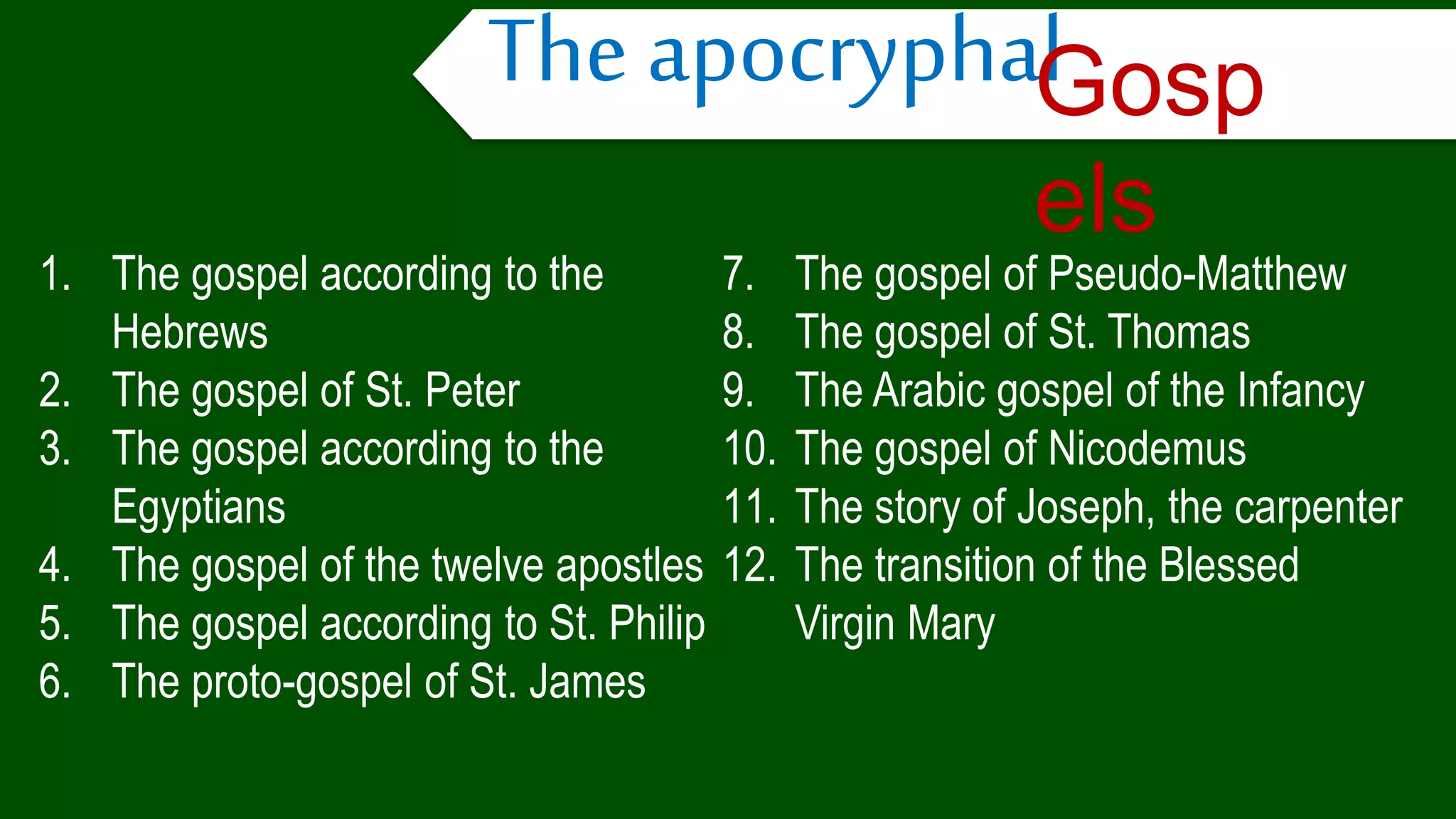 1. The gospel according to the
Hebrews
2. The gospel of St. Peter
3. The gospel according to the
Egyptians
4. The gospel of the twelve apostles
5. The gospel according to St. Philip
6. The proto-gospel of St. James
7. The gospel of Pseudo-Matthew
8. The gospel of St. Thomas
9. The Arabic gospel of the Infancy
10. The gospel of Nicodemus
11. The story of Joseph, the carpenter
12. The transition of the Blessed
Virgin Mary
The apocryphalGosp
els
 