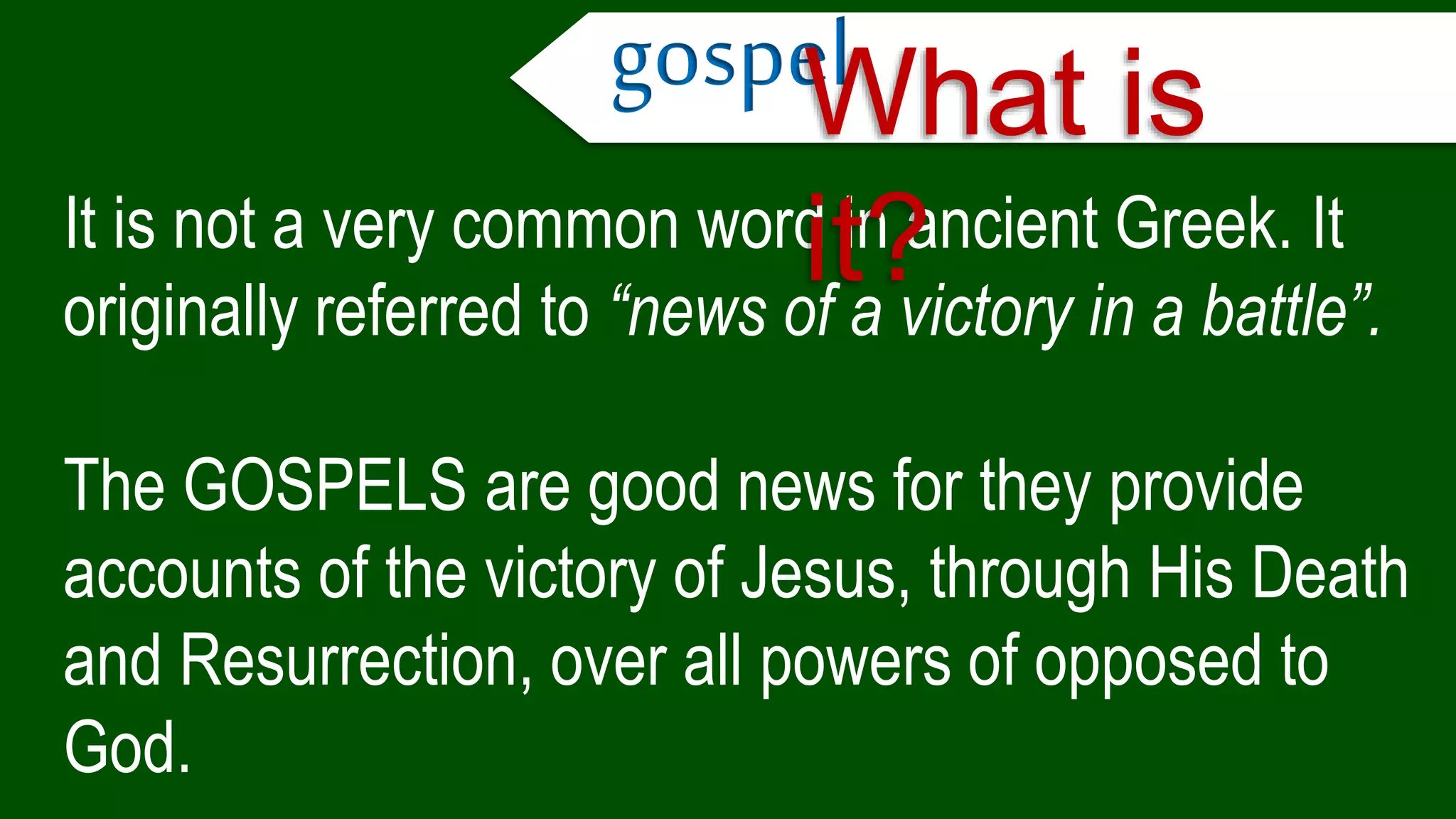 It is not a very common word in ancient Greek. It
originally referred to “news of a victory in a battle”.
The GOSPELS are good news for they provide
accounts of the victory of Jesus, through His Death
and Resurrection, over all powers of opposed to
God.
gospelWhat is
it?
 