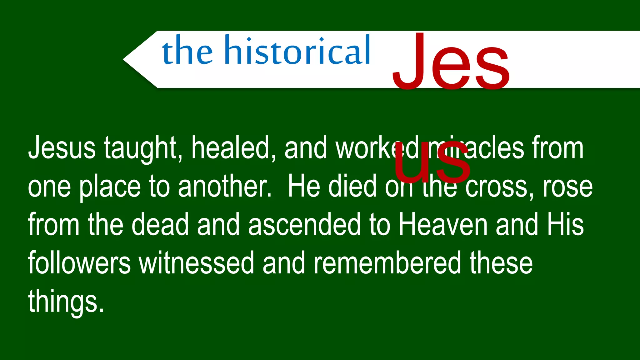 Jesus taught, healed, and worked miracles from
one place to another. He died on the cross, rose
from the dead and ascended to Heaven and His
followers witnessed and remembered these
things.
the historical Jes
us
 