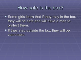 How safe is the box? Some girls learn that if they stay in the box they will be safe and will have a man to protect them. If they step outside the box they will be vulnerable. 