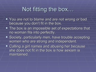 Not fitting the box… You are not to blame and are not wrong or bad because you don’t fit in the box. The box is an impossible set of expectations that no woman fits into perfectly.  Society, particularly men, have trouble accepting women who are strong and independent. Calling a girl names and abusing her because she does not fit in the box is how sexism is maintained. 