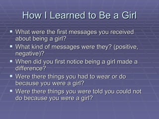 How I Learned to Be a Girl What were the first messages you received about being a girl? What kind of messages were they? (positive, negative)? When did you first notice being a girl made a difference? Were there things you had to wear or do because you were a girl? Were there things you were told you could not do because you were a girl? 