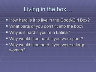 Living in the box… How hard is it to live in the Good-Girl Box? What parts of you don’t fit into the box? Why is it hard if you’re a Latina? Why would it be hard if you were poor? Why would it be hard if you were a large woman? 
