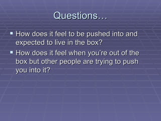 Questions… How does it feel to be pushed into and expected to live in the box? How does it feel when you’re out of the box but other people are trying to push you into it? 