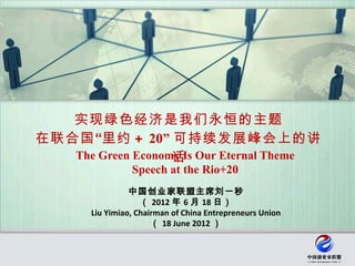 实现绿色经济是我们永恒的主题
在联合国 “里约 ＋ 20” 可持续发展峰会上的讲
                   话
   The Green Economy Is Our Eternal Theme
                  Speech at the Rio+20
                  中国创业家联盟主席刘一秒
                     （ 2012 年 6 月 18 日）
        Liu Yimiao, Chairman of China Entrepreneurs Union
                        （ 18 June 2012 ）
 