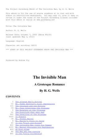 The Project Gutenberg EBook of The Invisible Man, by H. G. Wells
This eBook is for the use of anyone anywhere at no cost and with
almost no restrictions whatsoever. You may copy it, give it away or
re-use it under the terms of the Project Gutenberg License included
with this eBook or online at www.gutenberg.net
Title: The Invisible Man
Author: H. G. Wells
Release Date: October 7, 2004 [EBook #5230]
[Last updated: May 3, 2012]
Language: English
Character set encoding: ASCII
*** START OF THIS PROJECT GUTENBERG EBOOK THE INVISIBLE MAN ***
Produced by Andrew Sly
The Invisible Man
A Grotesque Romance
By H. G. Wells
CONTENTS
I The strange Man's Arrival
II Mr. Teddy Henfrey's first Impressions
III The thousand and one Bottles
IV Mr. Cuss interviews the Stranger
V The Burglary at the Vicarage
VI The Furniture that went mad
VII The Unveiling of the Stranger
VIII In Transit
IX Mr. Thomas Marvel
X Mr. Marvel's Visit to Iping
XI In the "Coach and Horses"
XII The invisible Man loses his Temper
XIII Mr. Marvel discusses his Resignation
XIV At Port Stowe
XV The Man who was running
XVI In the "Jolly Cricketers"
 