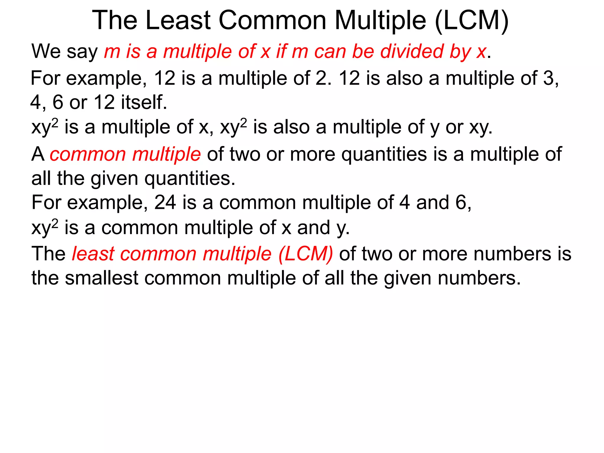 The least common multiple (LCM) of two or more numbers is
the smallest common multiple of all the given numbers.
For example, 12 is a multiple of 2. 12 is also a multiple of 3,
4, 6 or 12 itself.
The Least Common Multiple (LCM)
A common multiple of two or more quantities is a multiple of
all the given quantities.
For example, 24 is a common multiple of 4 and 6,
xy2 is a multiple of x, xy2 is also a multiple of y or xy.
xy2 is a common multiple of x and y.
We say m is a multiple of x if m can be divided by x.
 