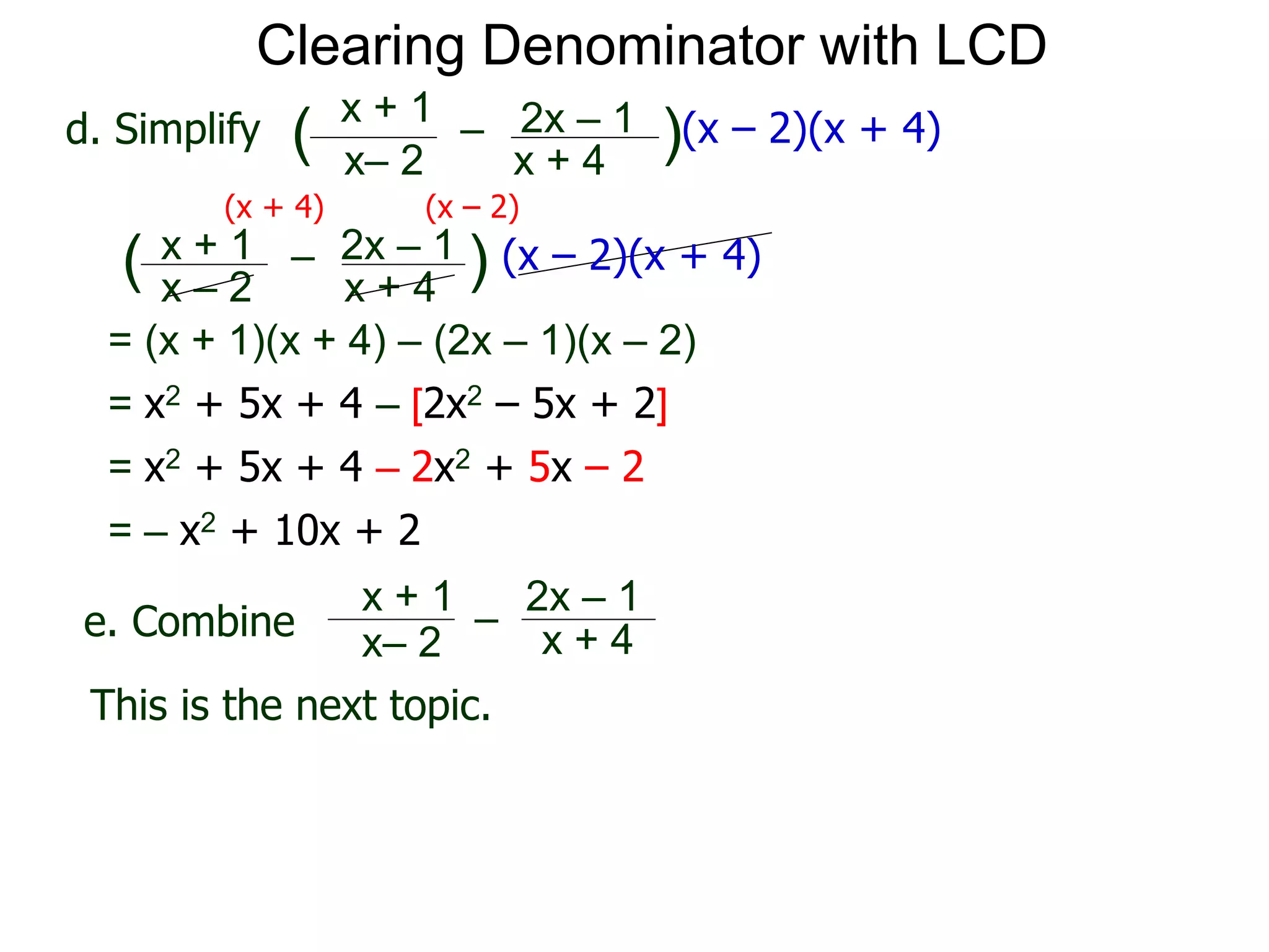 = (x + 1)(x + 4) – (2x – 1)(x – 2)
x– 2
–
x + 4
( )(x – 2)(x + 4)
Clearing Denominator with LCD
d. Simplify
x + 1 2x – 1
(x + 4) (x – 2)
x – 2
–
x + 4
( ) (x – 2)(x + 4)x + 1 2x – 1
= x2 + 5x + 4 – [2x2 – 5x + 2]
= x2 + 5x + 4 – 2x2 + 5x – 2
= – x2 + 10x + 2
x– 2
–
x + 4
x + 1 2x – 1
This is the next topic.
e. Combine
 