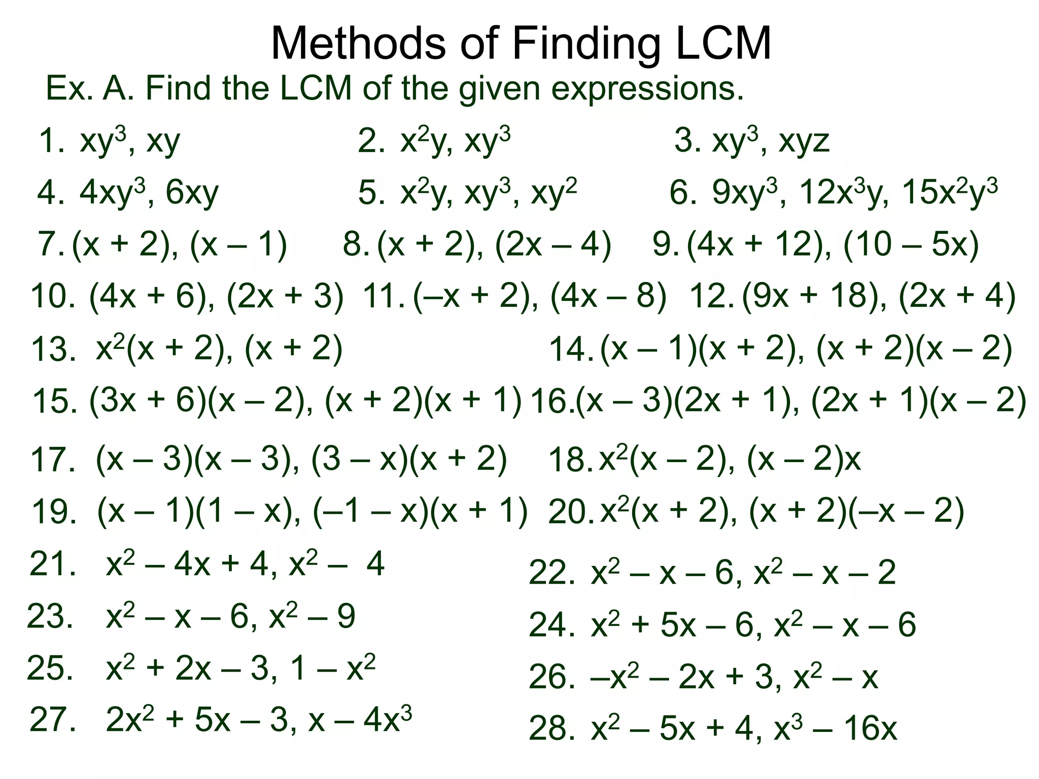 Ex. A. Find the LCM of the given expressions.
Methods of Finding LCM
xy3, xy1. x2y, xy32. xy3, xyz3.
4xy3, 6xy4. x2y, xy3, xy25. 9xy3, 12x3y, 15x2y36.
(x + 2), (x – 1)7. (x + 2), (2x – 4)8. (4x + 12), (10 – 5x)9.
(4x + 6), (2x + 3)10. (9x + 18), (2x + 4)11. (–x + 2), (4x – 8) 12.
x2(x + 2), (x + 2)13. (x – 1)(x + 2), (x + 2)(x – 2)14.
(x – 3)(x – 3), (3 – x)(x + 2)17. x2(x – 2), (x – 2)x18.
19. x2(x + 2), (x + 2)(–x – 2)20.(x – 1)(1 – x), (–1 – x)(x + 1)
(3x + 6)(x – 2), (x + 2)(x + 1)15. (x – 3)(2x + 1), (2x + 1)(x – 2)16.
x2 – 4x + 4, x2 – 421. x2 – x – 6, x2 – x – 222.
x2 + 2x – 3, 1 – x225. –x2 – 2x + 3, x2 – x26.
x2 – x – 6, x2 – 923. x2 + 5x – 6, x2 – x – 624.
2x2 + 5x – 3, x – 4x327. x2 – 5x + 4, x3 – 16x28.
 