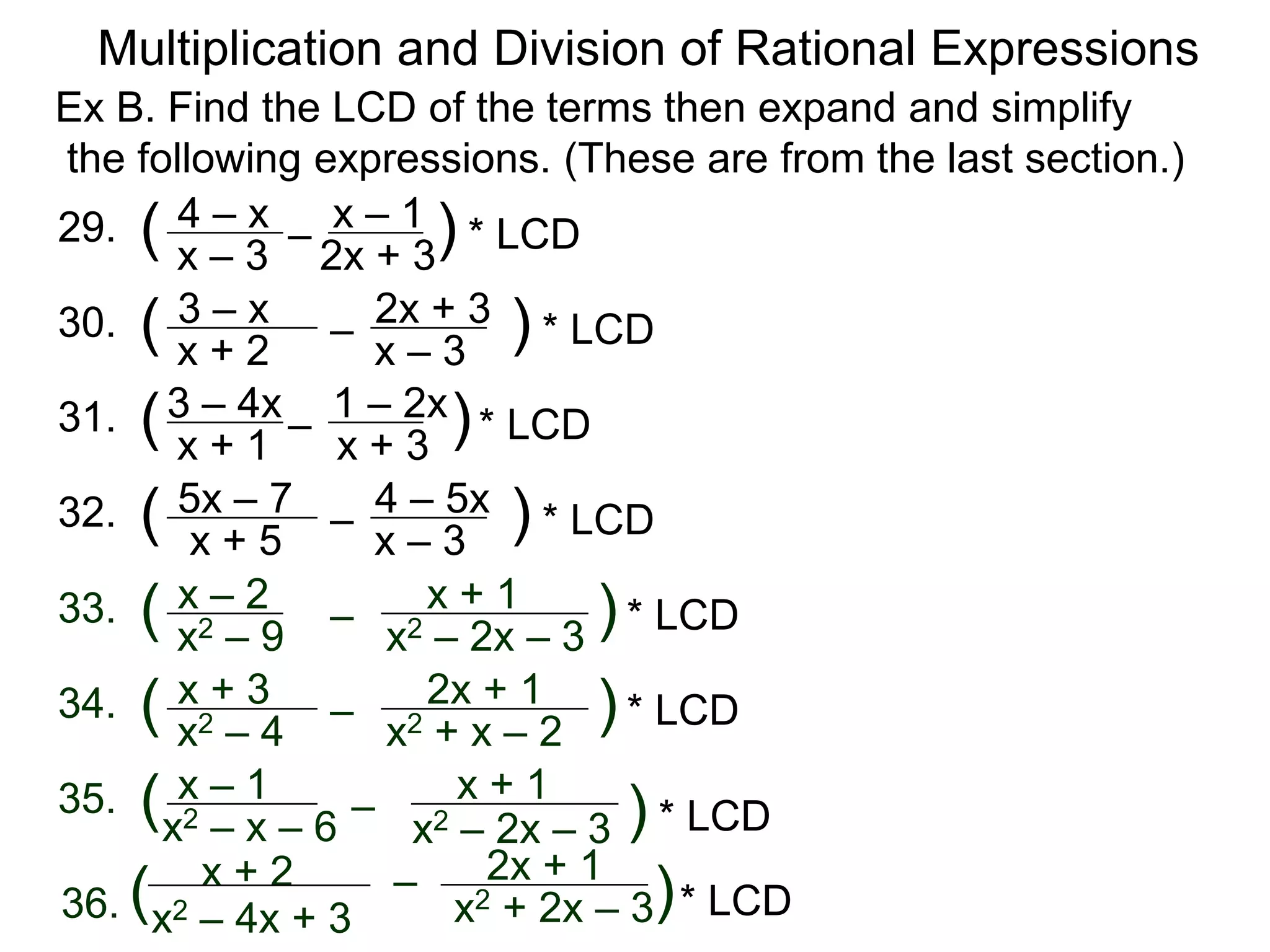 Multiplication and Division of Rational Expressions
33. x – 2
x2 – 9
( –
x + 1
x2 – 2x – 3
)
34. x + 3
x2 – 4
( – 2x + 1
x2 + x – 2
)
35. x – 1
x2 – x – 6
( –
x + 1
x2 – 2x – 3 )
36.
x + 2
x2 – 4x + 3
( – 2x + 1
x2 + 2x – 3)
29. 4 – x
x – 3
( –
x – 1
2x + 3
) * LCD
30. 3 – x
x + 2
( –
2x + 3
x – 3
)
Ex B. Find the LCD of the terms then expand and simplify
the following expressions. (These are from the last section.)
31. 3 – 4x
x + 1
( – 1 – 2x
x + 3
)
32. 5x – 7
x + 5
( –
4 – 5x
x – 3
)
* LCD
* LCD
* LCD
* LCD
* LCD
* LCD
* LCD
 