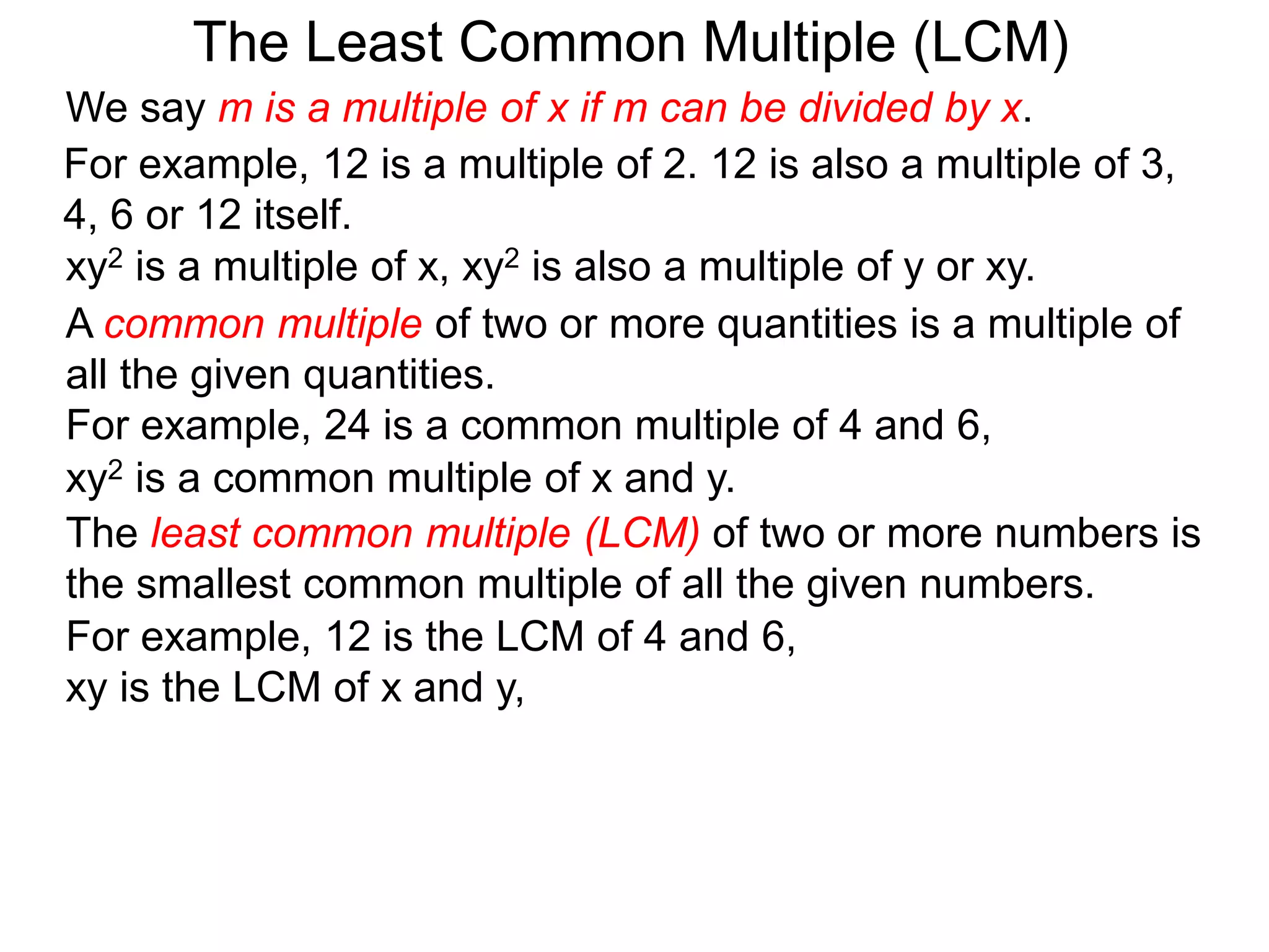 The least common multiple (LCM) of two or more numbers is
the smallest common multiple of all the given numbers.
For example, 12 is a multiple of 2. 12 is also a multiple of 3,
4, 6 or 12 itself.
For example, 12 is the LCM of 4 and 6,
xy is the LCM of x and y,
The Least Common Multiple (LCM)
A common multiple of two or more quantities is a multiple of
all the given quantities.
For example, 24 is a common multiple of 4 and 6,
xy2 is a multiple of x, xy2 is also a multiple of y or xy.
xy2 is a common multiple of x and y.
We say m is a multiple of x if m can be divided by x.
 