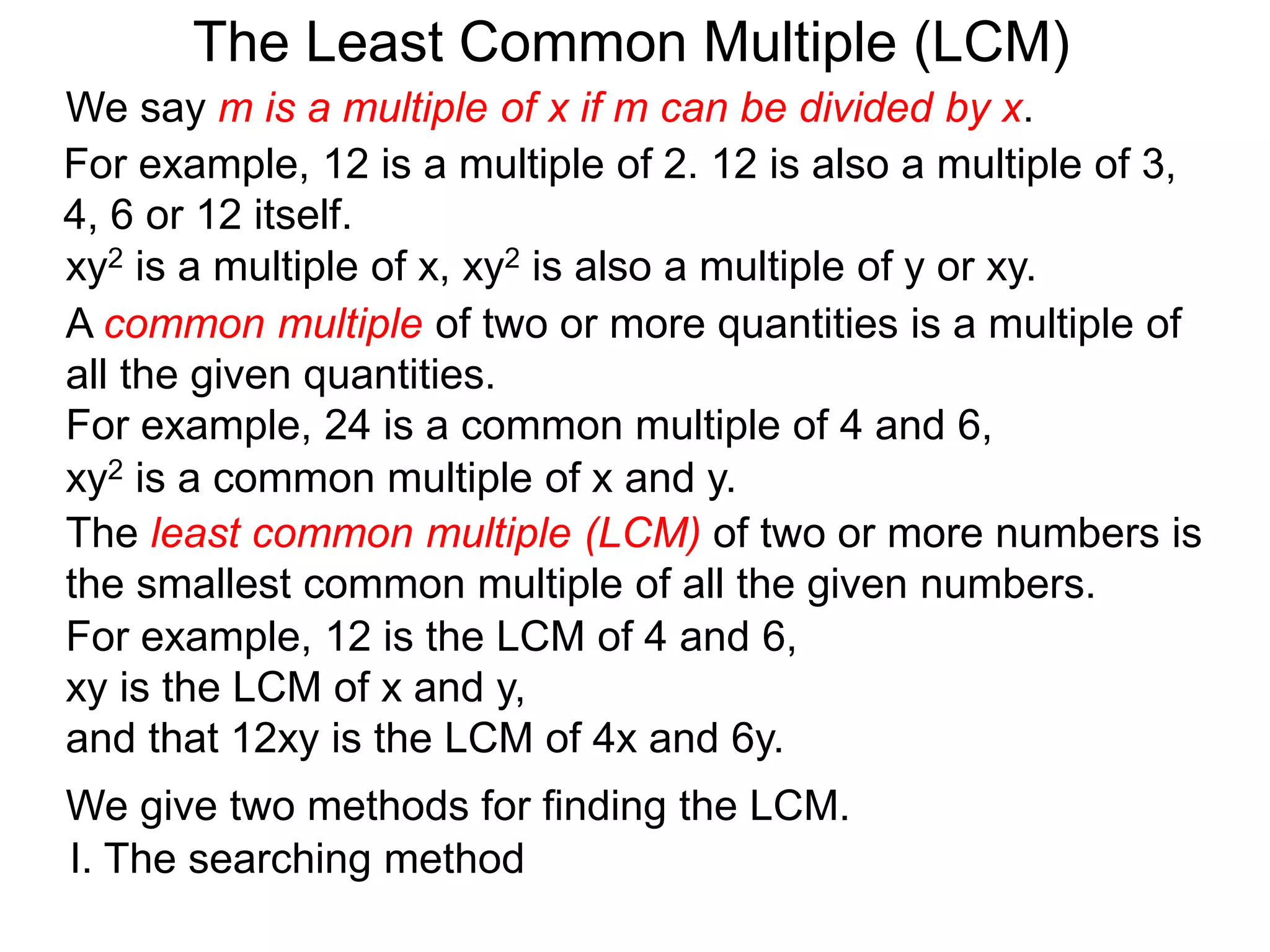 The least common multiple (LCM) of two or more numbers is
the smallest common multiple of all the given numbers.
For example, 12 is a multiple of 2. 12 is also a multiple of 3,
4, 6 or 12 itself.
For example, 12 is the LCM of 4 and 6,
xy is the LCM of x and y,
and that 12xy is the LCM of 4x and 6y.
The Least Common Multiple (LCM)
A common multiple of two or more quantities is a multiple of
all the given quantities.
For example, 24 is a common multiple of 4 and 6,
We give two methods for finding the LCM.
I. The searching method
xy2 is a multiple of x, xy2 is also a multiple of y or xy.
xy2 is a common multiple of x and y.
We say m is a multiple of x if m can be divided by x.
 