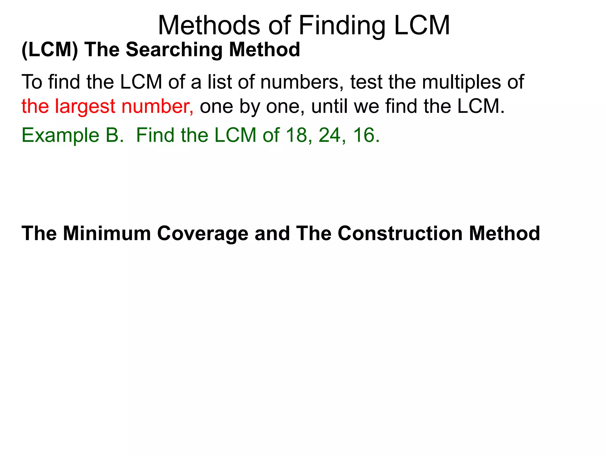 (LCM) The Searching Method
To find the LCM of a list of numbers, test the multiples of
the largest number, one by one, until we find the LCM.
Example B. Find the LCM of 18, 24, 16.
Methods of Finding LCM
The Minimum Coverage and The Construction Method
 