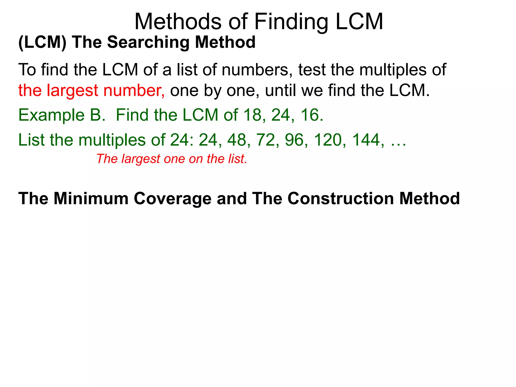 (LCM) The Searching Method
To find the LCM of a list of numbers, test the multiples of
the largest number, one by one, until we find the LCM.
Example B. Find the LCM of 18, 24, 16.
List the multiples of 24: 24, 48, 72, 96, 120, 144, …
Methods of Finding LCM
The Minimum Coverage and The Construction Method
The largest one on the list.
 