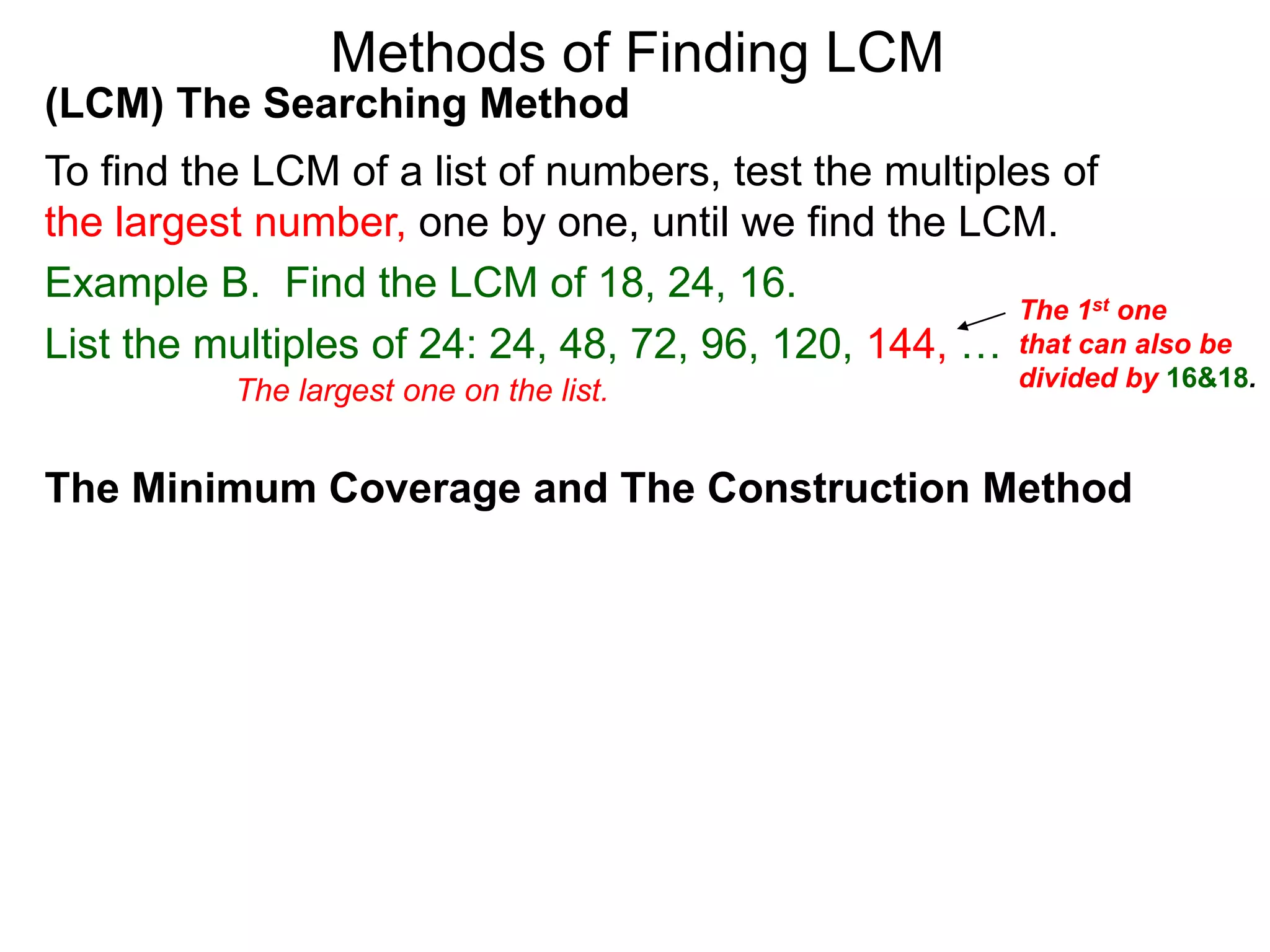 (LCM) The Searching Method
To find the LCM of a list of numbers, test the multiples of
the largest number, one by one, until we find the LCM.
Example B. Find the LCM of 18, 24, 16.
List the multiples of 24: 24, 48, 72, 96, 120, 144, …
Methods of Finding LCM
The Minimum Coverage and The Construction Method
The 1st one
that can also be
divided by 16&18.The largest one on the list.
 