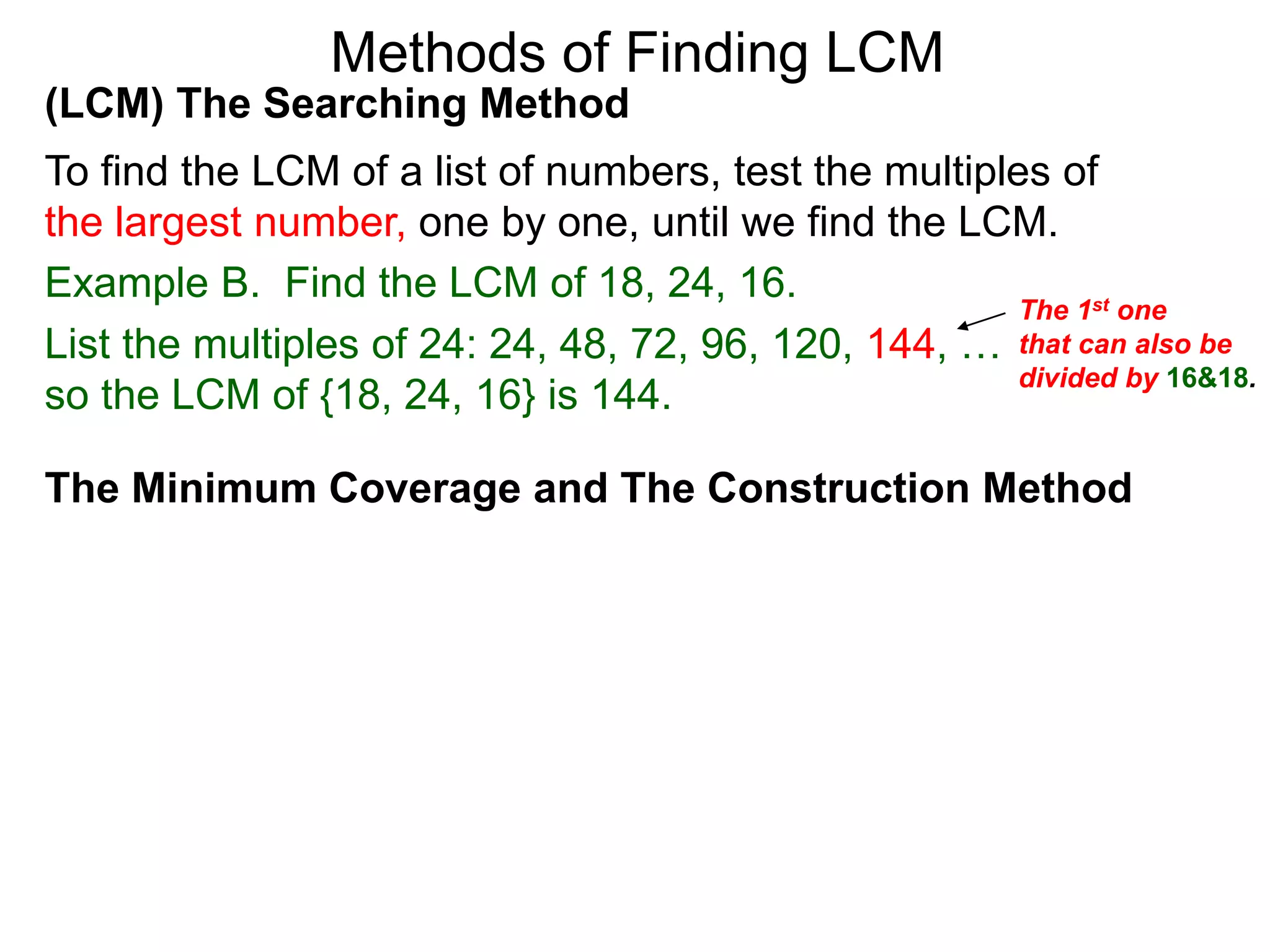 (LCM) The Searching Method
To find the LCM of a list of numbers, test the multiples of
the largest number, one by one, until we find the LCM.
Example B. Find the LCM of 18, 24, 16.
List the multiples of 24: 24, 48, 72, 96, 120, 144, …
so the LCM of {18, 24, 16} is 144.
Methods of Finding LCM
The Minimum Coverage and The Construction Method
The 1st one
that can also be
divided by 16&18.
 