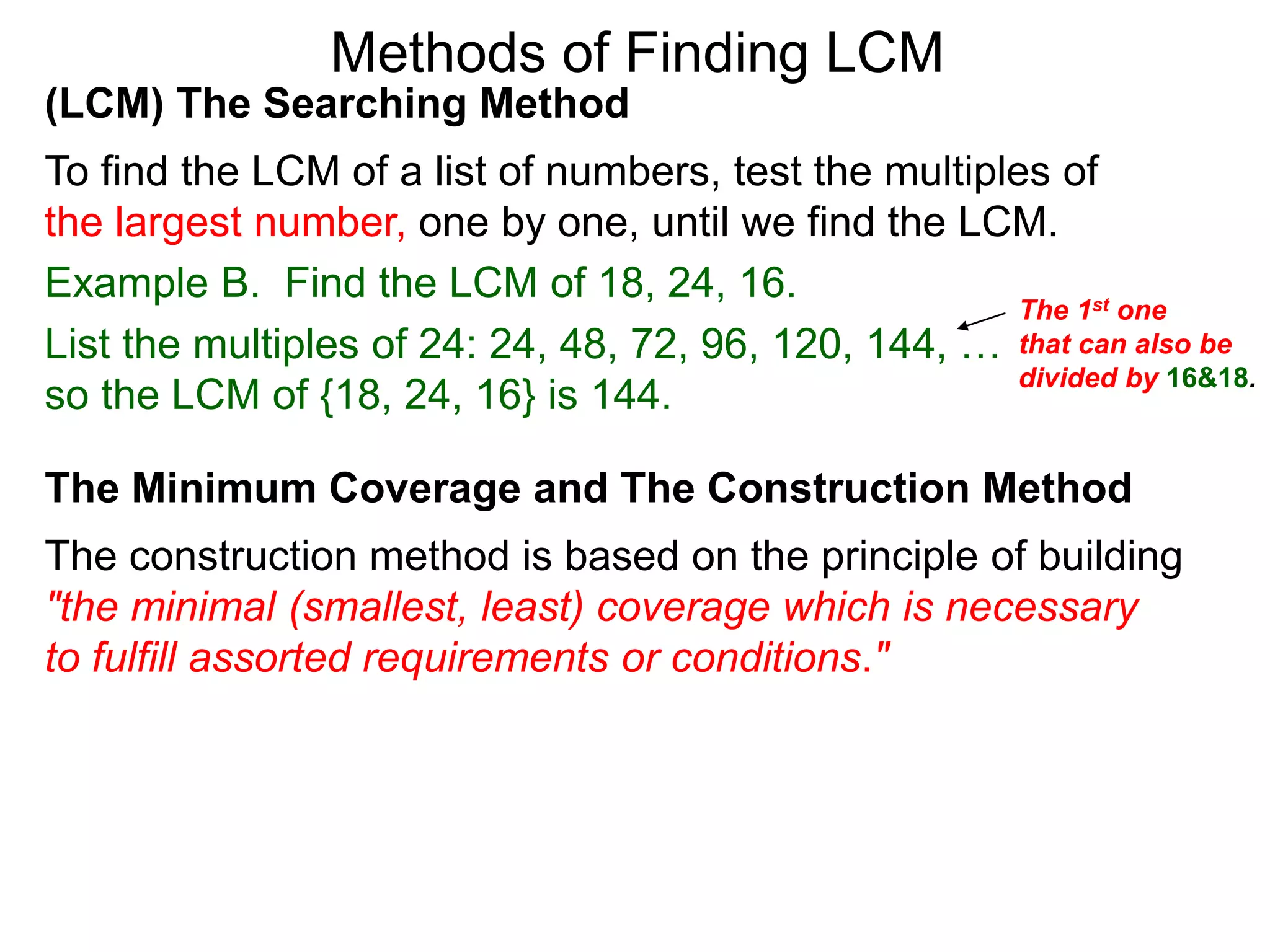 (LCM) The Searching Method
To find the LCM of a list of numbers, test the multiples of
the largest number, one by one, until we find the LCM.
Example B. Find the LCM of 18, 24, 16.
List the multiples of 24: 24, 48, 72, 96, 120, 144, …
so the LCM of {18, 24, 16} is 144.
Methods of Finding LCM
The Minimum Coverage and The Construction Method
The construction method is based on the principle of building
"the minimal (smallest, least) coverage which is necessary
to fulfill assorted requirements or conditions."
The 1st one
that can also be
divided by 16&18.
 