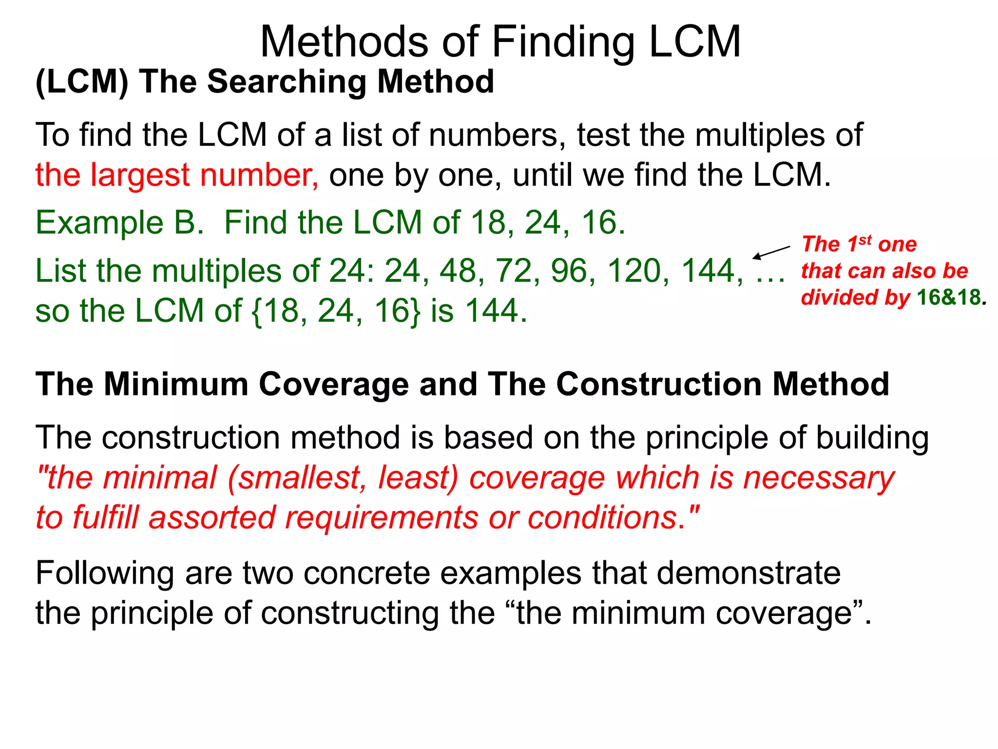 (LCM) The Searching Method
To find the LCM of a list of numbers, test the multiples of
the largest number, one by one, until we find the LCM.
Example B. Find the LCM of 18, 24, 16.
List the multiples of 24: 24, 48, 72, 96, 120, 144, …
so the LCM of {18, 24, 16} is 144.
Methods of Finding LCM
The Minimum Coverage and The Construction Method
The construction method is based on the principle of building
"the minimal (smallest, least) coverage which is necessary
to fulfill assorted requirements or conditions."
The 1st one
that can also be
divided by 16&18.
Following are two concrete examples that demonstrate
the principle of constructing the “the minimum coverage”.
 
