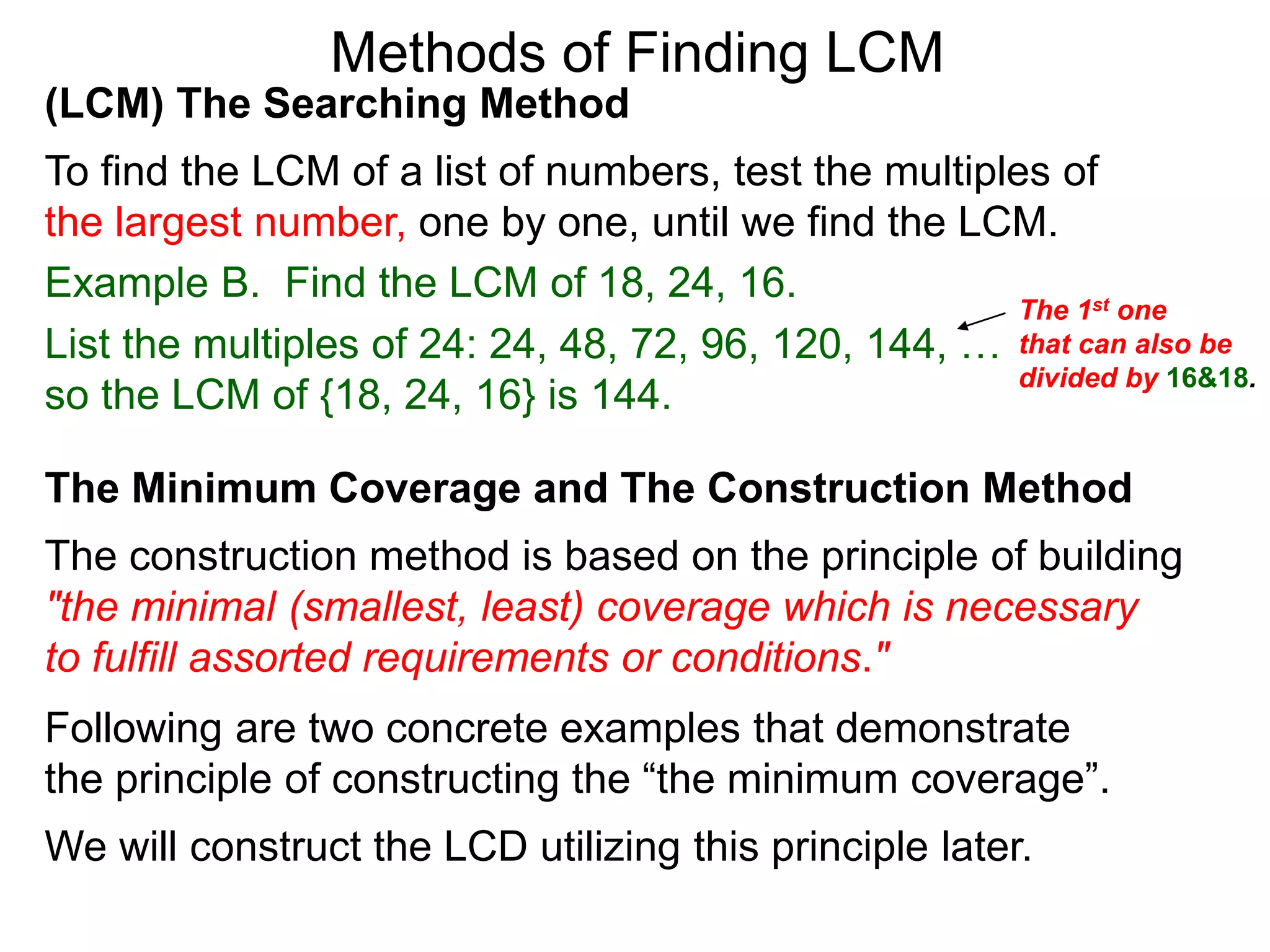 (LCM) The Searching Method
To find the LCM of a list of numbers, test the multiples of
the largest number, one by one, until we find the LCM.
Example B. Find the LCM of 18, 24, 16.
List the multiples of 24: 24, 48, 72, 96, 120, 144, …
so the LCM of {18, 24, 16} is 144.
Methods of Finding LCM
The Minimum Coverage and The Construction Method
The construction method is based on the principle of building
"the minimal (smallest, least) coverage which is necessary
to fulfill assorted requirements or conditions."
Following are two concrete examples that demonstrate
the principle of constructing the “the minimum coverage”.
We will construct the LCD utilizing this principle later.
The 1st one
that can also be
divided by 16&18.
 