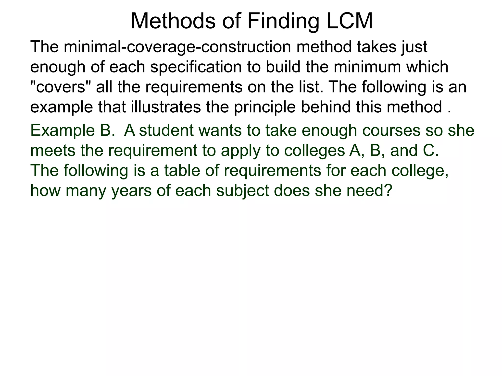 Methods of Finding LCM
The minimal-coverage-construction method takes just
enough of each specification to build the minimum which
"covers" all the requirements on the list. The following is an
example that illustrates the principle behind this method .
Example B. A student wants to take enough courses so she
meets the requirement to apply to colleges A, B, and C.
The following is a table of requirements for each college,
how many years of each subject does she need?
 