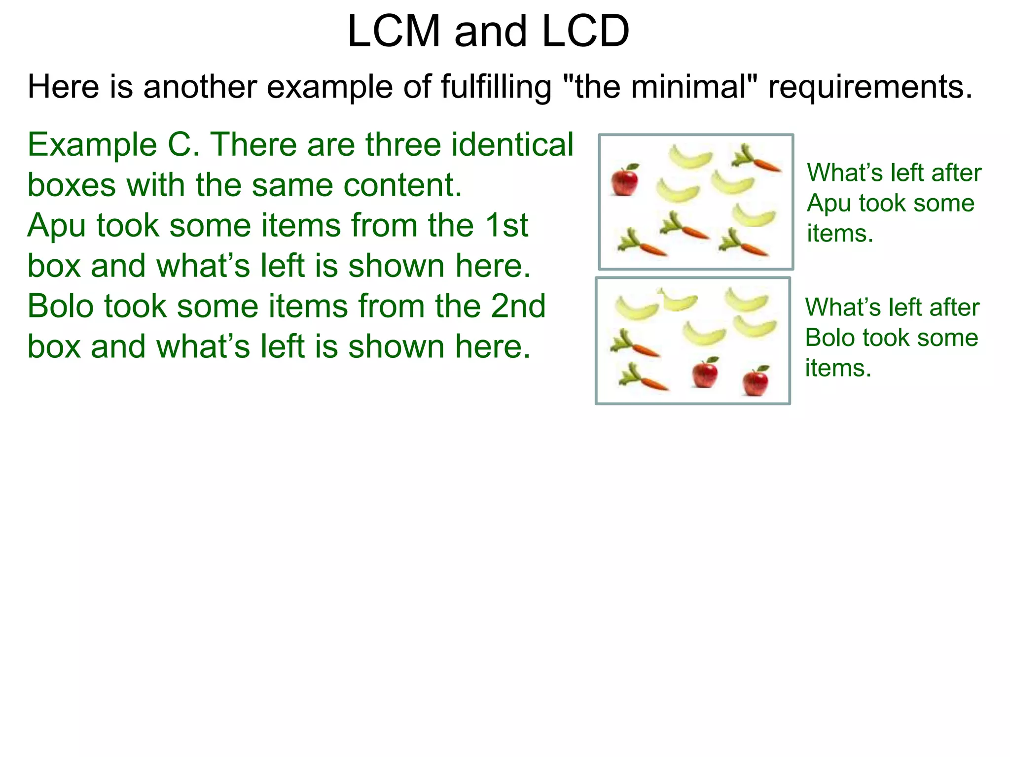 Example C. There are three identical
boxes with the same content.
Apu took some items from the 1st
box and what’s left is shown here.
Bolo took some items from the 2nd
box and what’s left is shown here.
LCM and LCD
What’s left after
Apu took some
items.
What’s left after
Bolo took some
items.
Here is another example of fulfilling "the minimal" requirements.
 