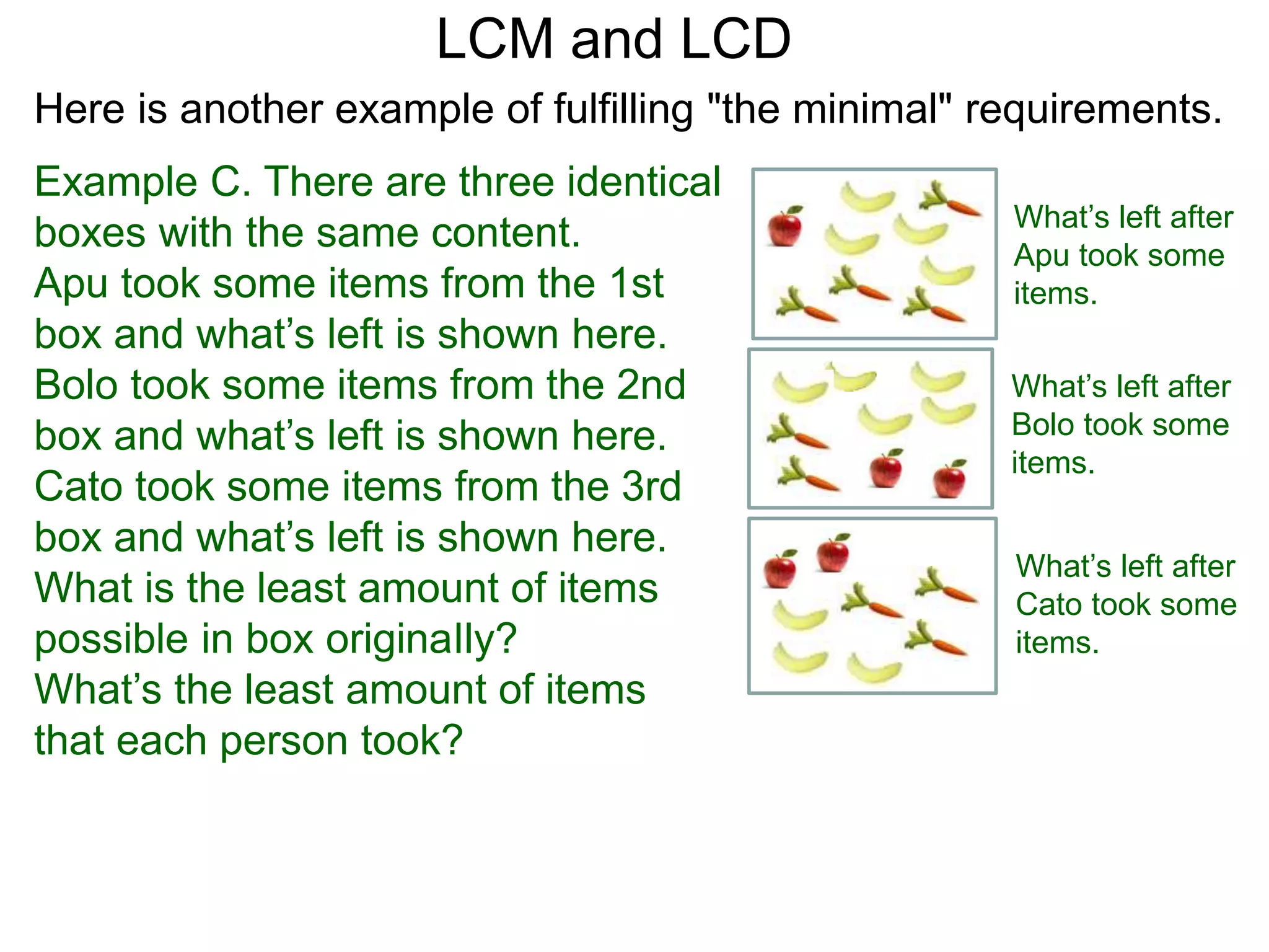Example C. There are three identical
boxes with the same content.
Apu took some items from the 1st
box and what’s left is shown here.
Bolo took some items from the 2nd
box and what’s left is shown here.
Cato took some items from the 3rd
box and what’s left is shown here.
What is the least amount of items
possible in box originaIly?
What’s the least amount of items
that each person took?
LCM and LCD
What’s left after
Apu took some
items.
What’s left after
Bolo took some
items.
What’s left after
Cato took some
items.
Here is another example of fulfilling "the minimal" requirements.
 