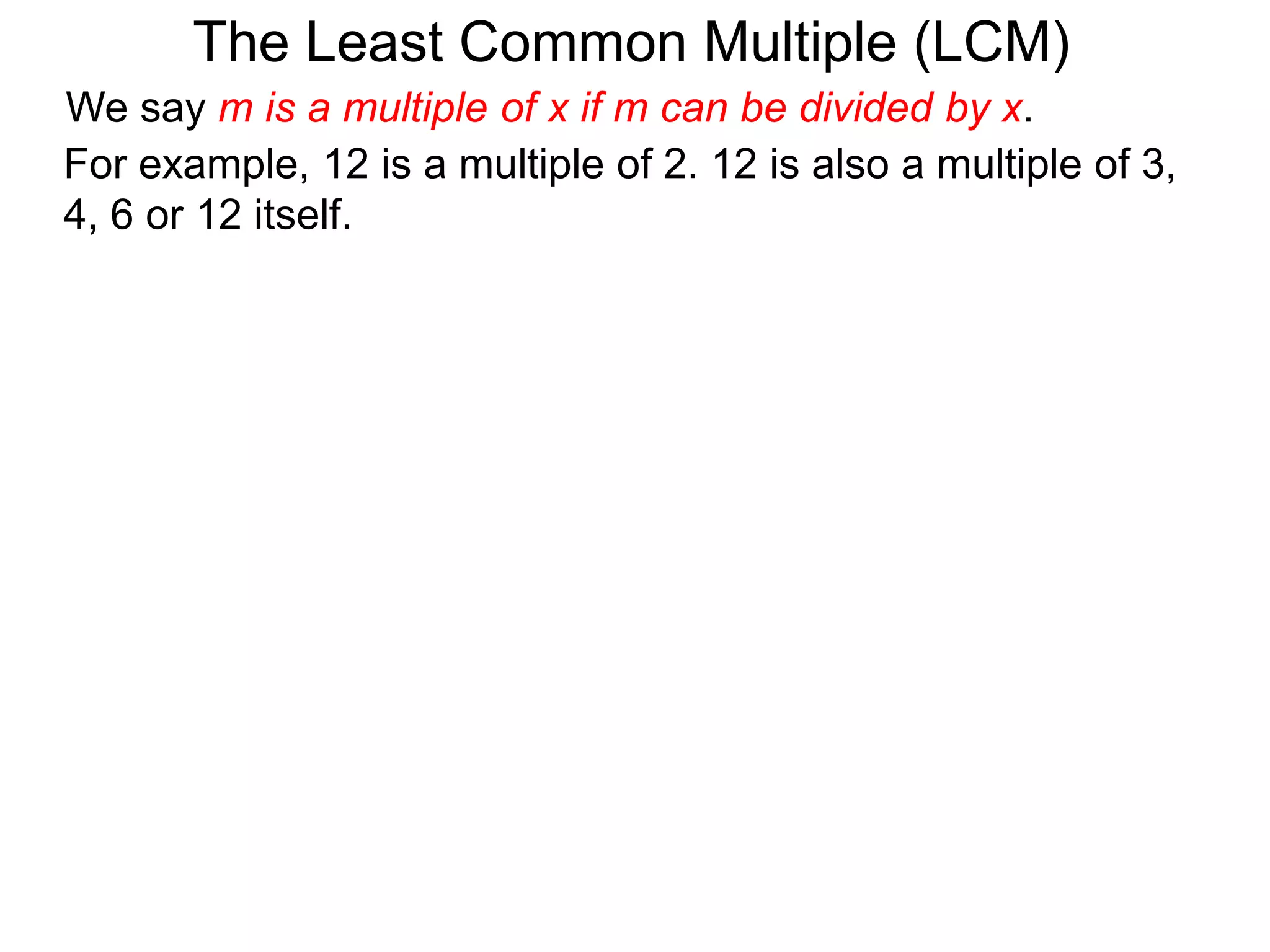 For example, 12 is a multiple of 2. 12 is also a multiple of 3,
4, 6 or 12 itself.
The Least Common Multiple (LCM)
We say m is a multiple of x if m can be divided by x.
 