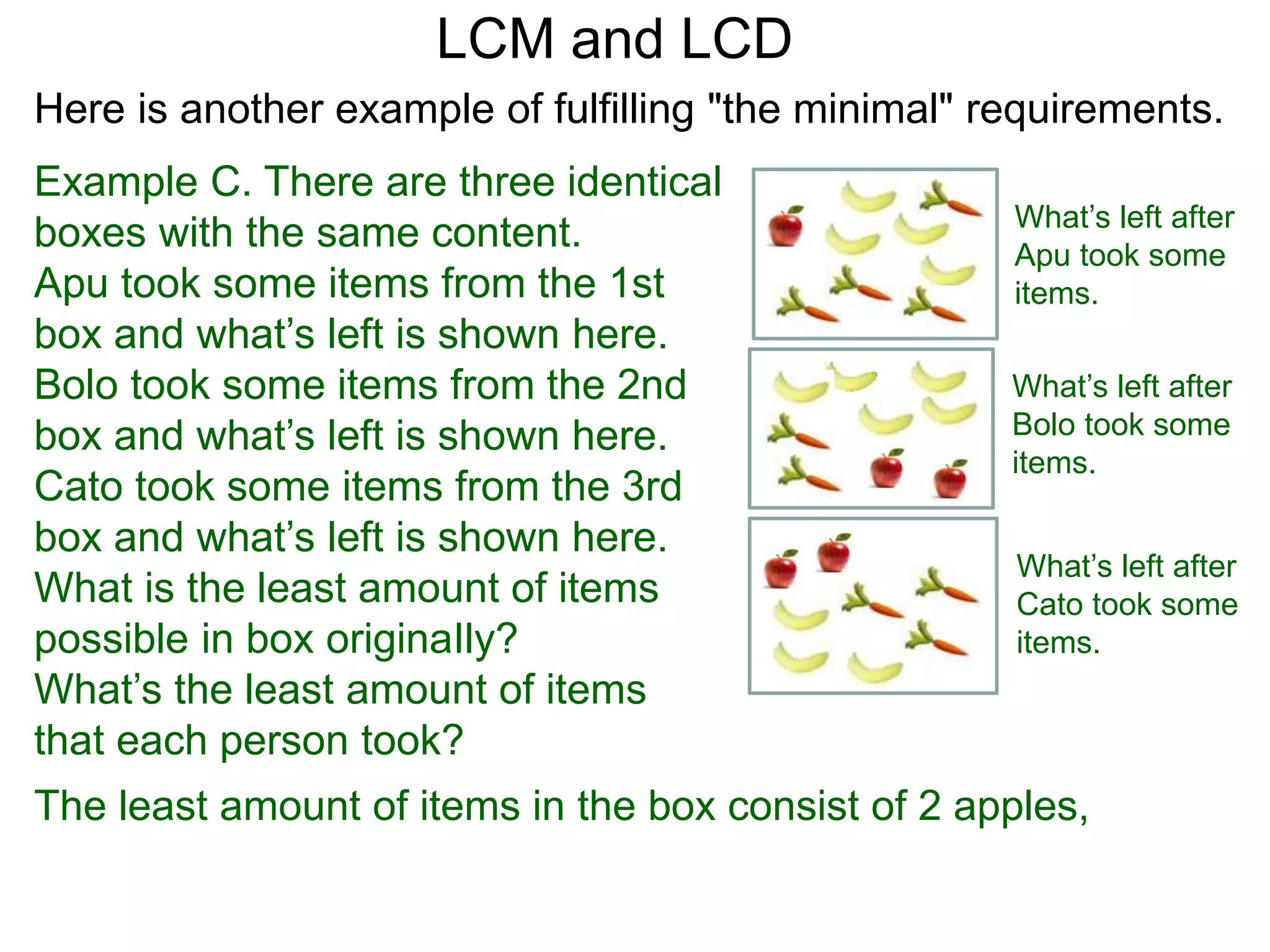 Example C. There are three identical
boxes with the same content.
Apu took some items from the 1st
box and what’s left is shown here.
Bolo took some items from the 2nd
box and what’s left is shown here.
Cato took some items from the 3rd
box and what’s left is shown here.
What is the least amount of items
possible in box originaIly?
What’s the least amount of items
that each person took?
LCM and LCD
What’s left after
Apu took some
items.
What’s left after
Bolo took some
items.
What’s left after
Cato took some
items.
The least amount of items in the box consist of 2 apples,
Here is another example of fulfilling "the minimal" requirements.
 