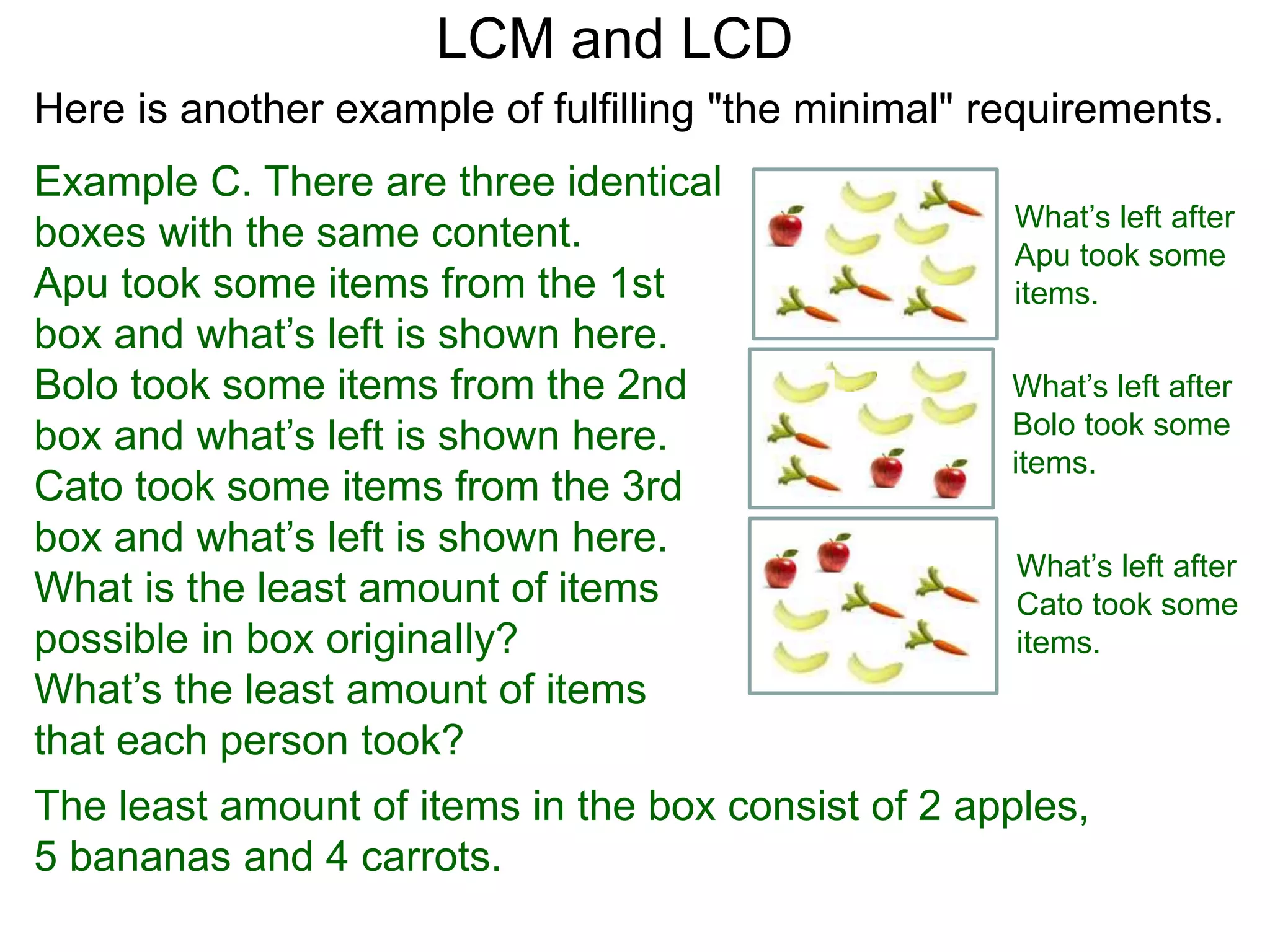 Example C. There are three identical
boxes with the same content.
Apu took some items from the 1st
box and what’s left is shown here.
Bolo took some items from the 2nd
box and what’s left is shown here.
Cato took some items from the 3rd
box and what’s left is shown here.
What is the least amount of items
possible in box originaIly?
What’s the least amount of items
that each person took?
LCM and LCD
What’s left after
Apu took some
items.
What’s left after
Bolo took some
items.
What’s left after
Cato took some
items.
The least amount of items in the box consist of 2 apples,
5 bananas and 4 carrots.
Here is another example of fulfilling "the minimal" requirements.
 