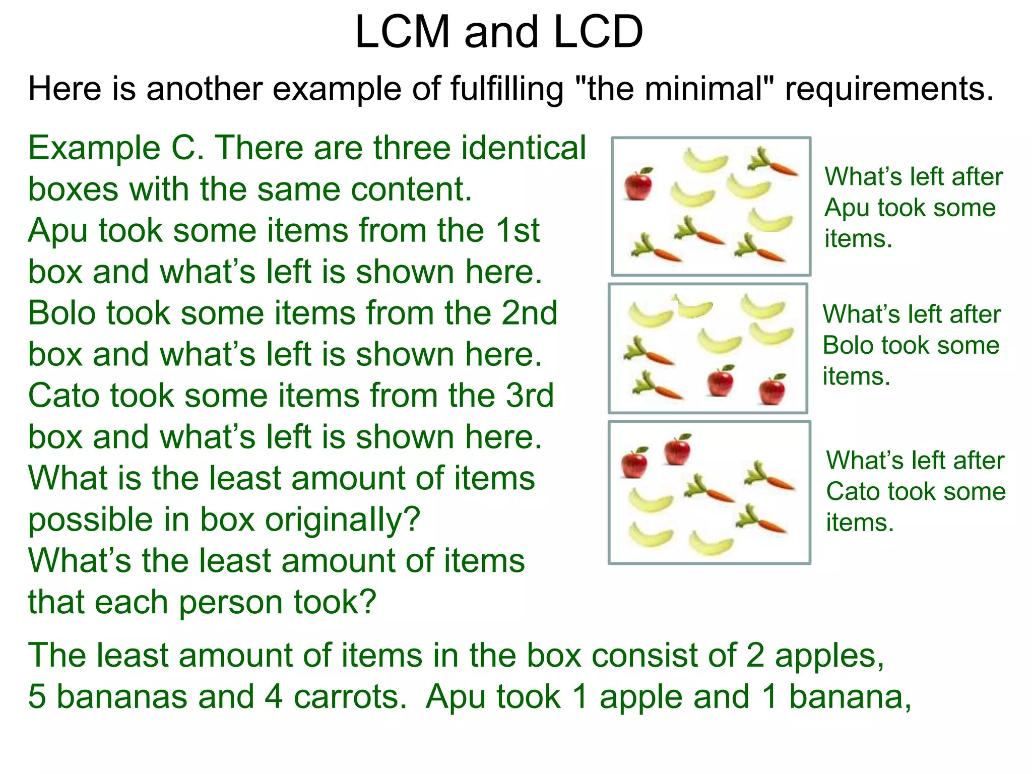 Example C. There are three identical
boxes with the same content.
Apu took some items from the 1st
box and what’s left is shown here.
Bolo took some items from the 2nd
box and what’s left is shown here.
Cato took some items from the 3rd
box and what’s left is shown here.
What is the least amount of items
possible in box originaIly?
What’s the least amount of items
that each person took?
LCM and LCD
What’s left after
Apu took some
items.
What’s left after
Bolo took some
items.
What’s left after
Cato took some
items.
The least amount of items in the box consist of 2 apples,
5 bananas and 4 carrots. Apu took 1 apple and 1 banana,
Here is another example of fulfilling "the minimal" requirements.
 