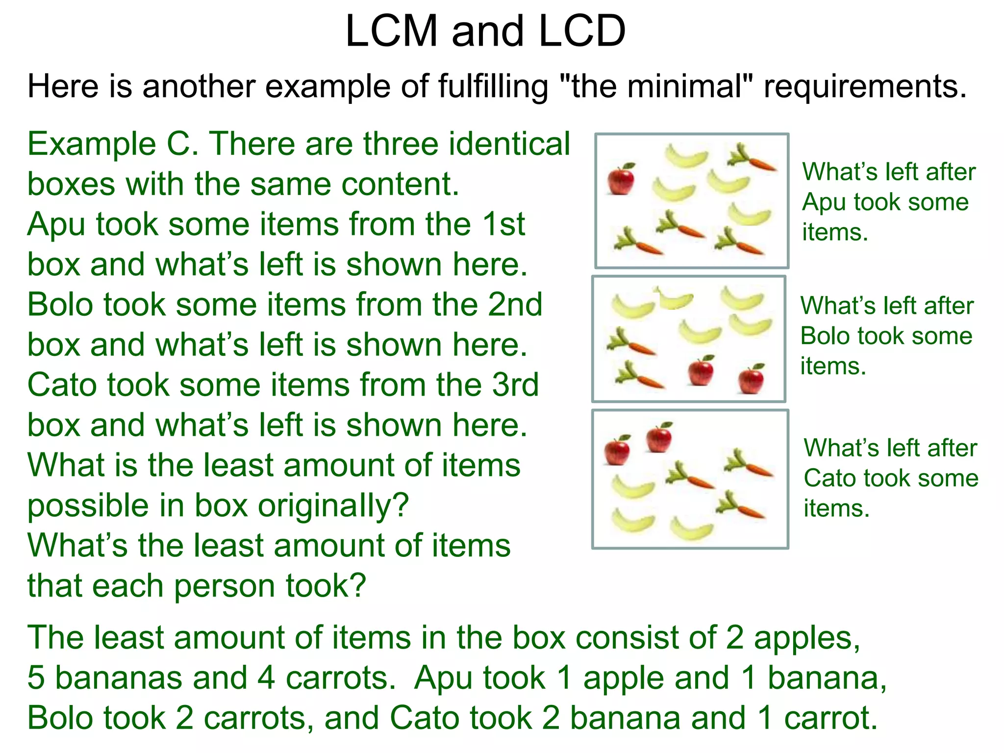 Example C. There are three identical
boxes with the same content.
Apu took some items from the 1st
box and what’s left is shown here.
Bolo took some items from the 2nd
box and what’s left is shown here.
Cato took some items from the 3rd
box and what’s left is shown here.
What is the least amount of items
possible in box originaIly?
What’s the least amount of items
that each person took?
LCM and LCD
What’s left after
Apu took some
items.
What’s left after
Bolo took some
items.
What’s left after
Cato took some
items.
The least amount of items in the box consist of 2 apples,
5 bananas and 4 carrots. Apu took 1 apple and 1 banana,
Bolo took 2 carrots, and Cato took 2 banana and 1 carrot.
Here is another example of fulfilling "the minimal" requirements.
 