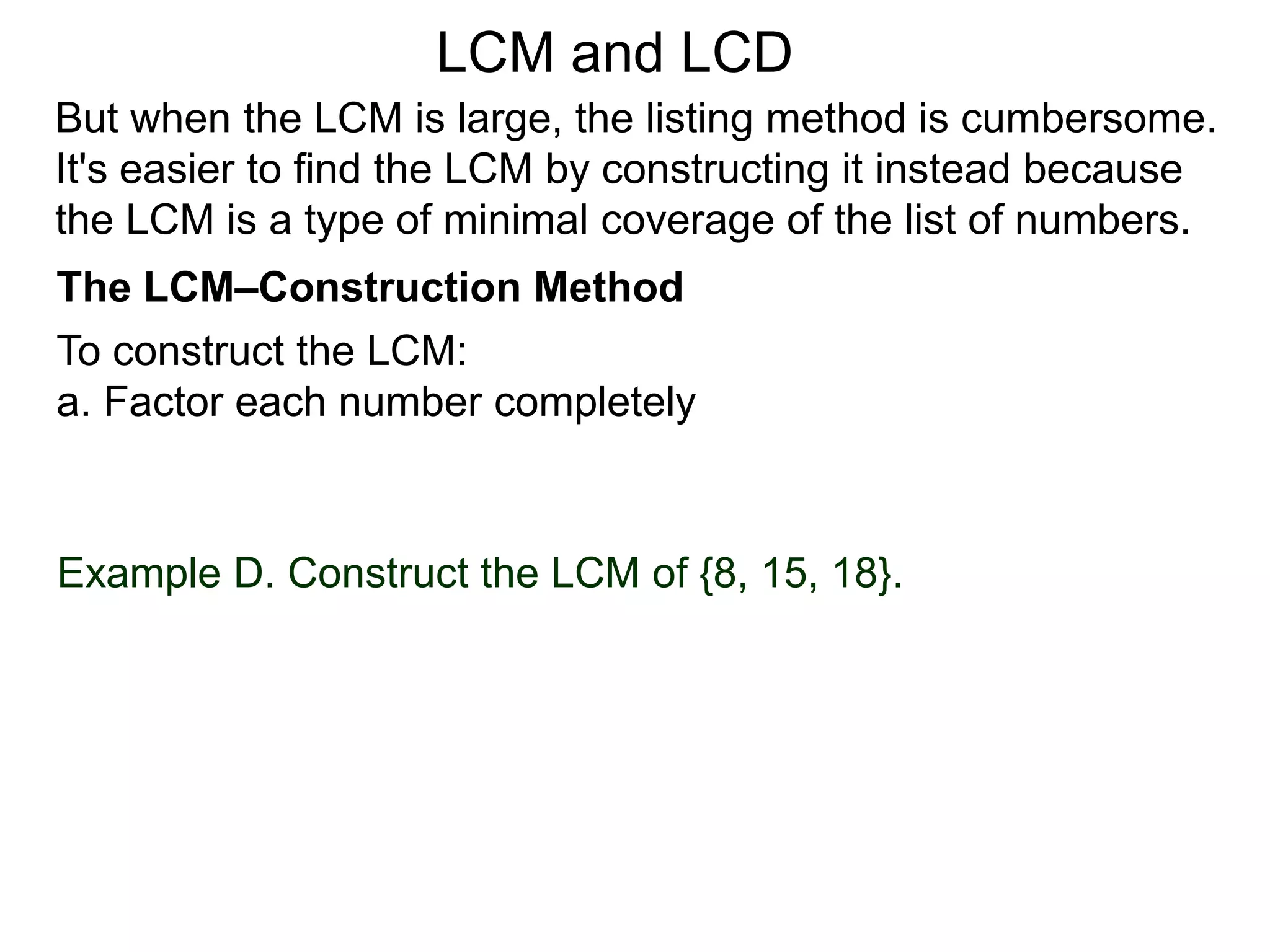 To construct the LCM:
a. Factor each number completely
Example D. Construct the LCM of {8, 15, 18}.
But when the LCM is large, the listing method is cumbersome.
It's easier to find the LCM by constructing it instead because
the LCM is a type of minimal coverage of the list of numbers.
LCM and LCD
The LCM–Construction Method
 