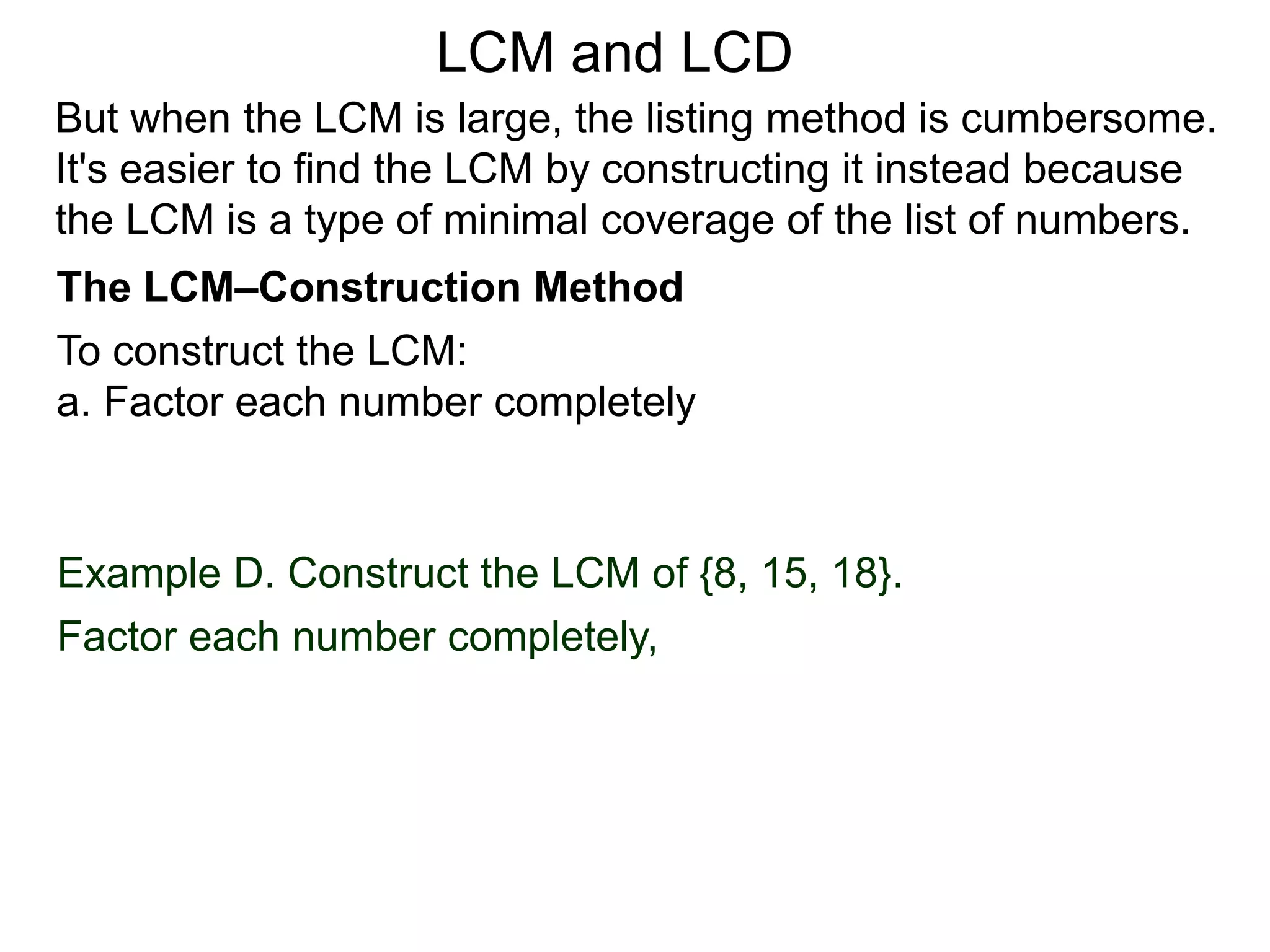 To construct the LCM:
a. Factor each number completely
Example D. Construct the LCM of {8, 15, 18}.
Factor each number completely,
But when the LCM is large, the listing method is cumbersome.
It's easier to find the LCM by constructing it instead because
the LCM is a type of minimal coverage of the list of numbers.
LCM and LCD
The LCM–Construction Method
 