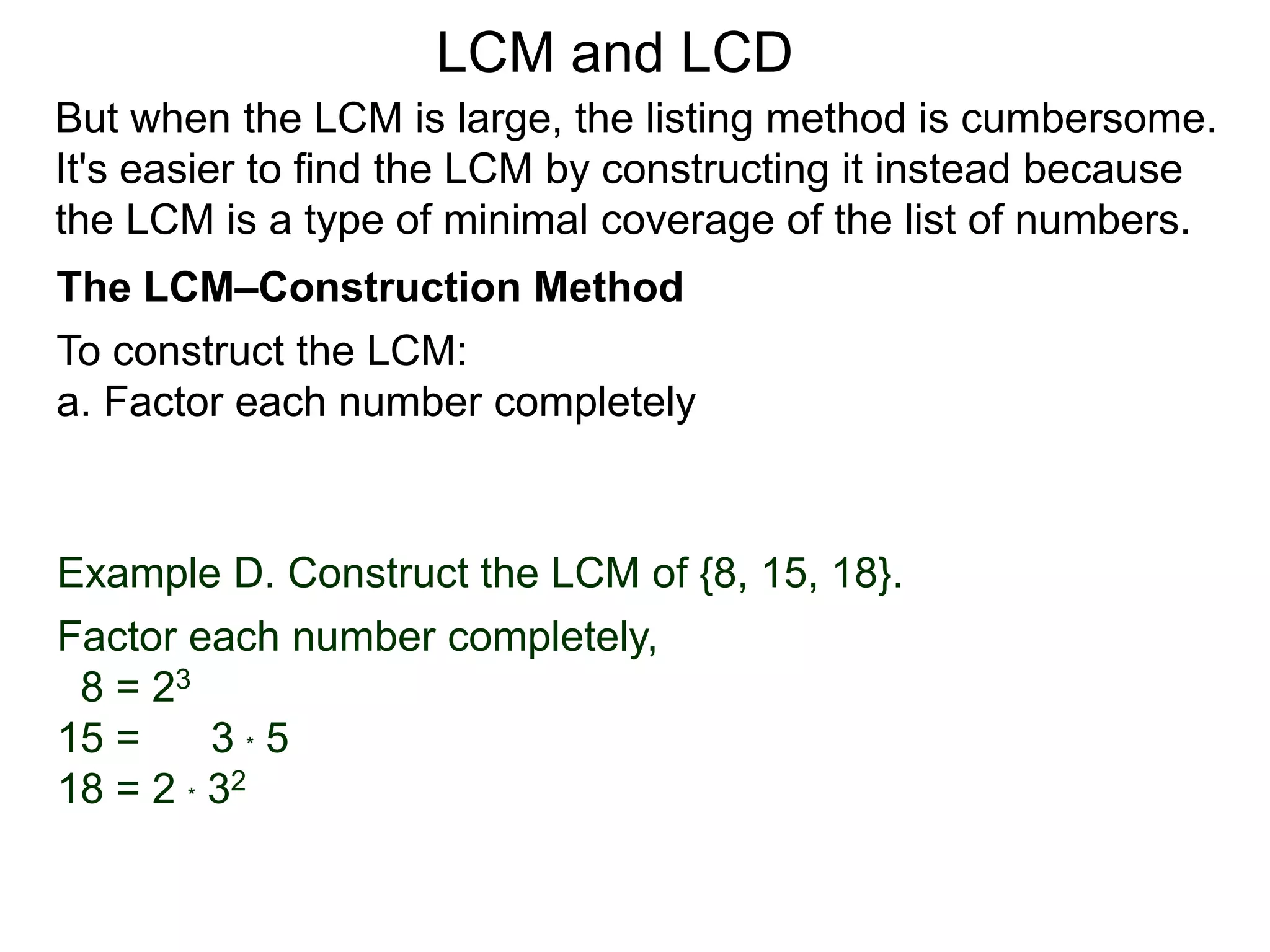 To construct the LCM:
a. Factor each number completely
Example D. Construct the LCM of {8, 15, 18}.
Factor each number completely,
8 = 23
15 = 3 * 5
18 = 2 * 32
But when the LCM is large, the listing method is cumbersome.
It's easier to find the LCM by constructing it instead because
the LCM is a type of minimal coverage of the list of numbers.
LCM and LCD
The LCM–Construction Method
 