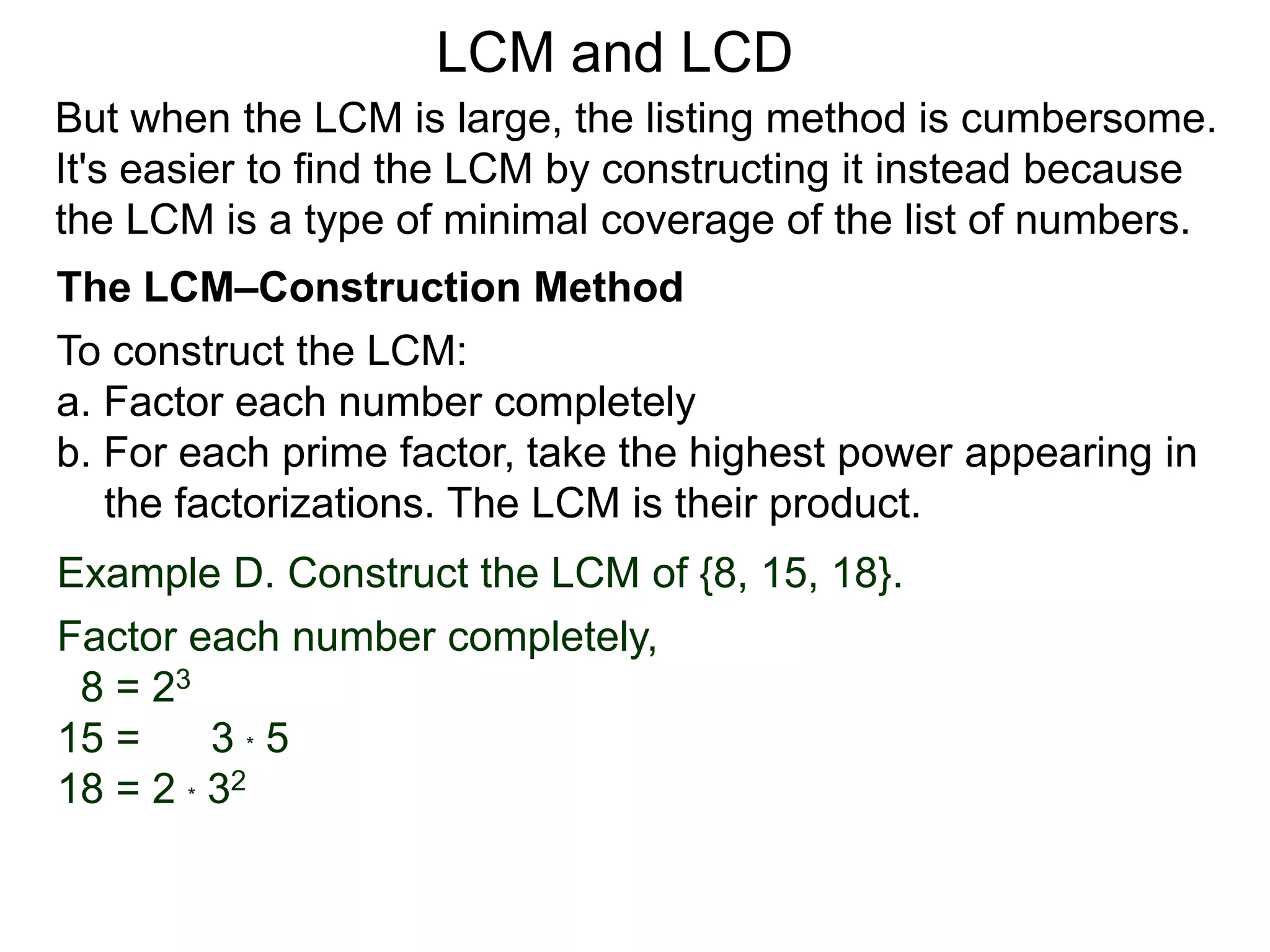 To construct the LCM:
a. Factor each number completely
b. For each prime factor, take the highest power appearing in
the factorizations. The LCM is their product.
Example D. Construct the LCM of {8, 15, 18}.
Factor each number completely,
8 = 23
15 = 3 * 5
18 = 2 * 32
But when the LCM is large, the listing method is cumbersome.
It's easier to find the LCM by constructing it instead because
the LCM is a type of minimal coverage of the list of numbers.
LCM and LCD
The LCM–Construction Method
 